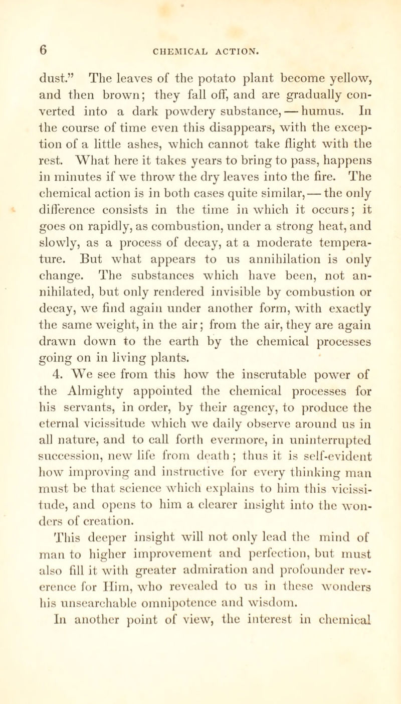 dust.” The leaves of the potato plant become yellow, and then brown; they fall off, and are gradually con¬ verted into a dark powdery substance, — humus. In the course of time even this disappears, with the excep¬ tion of a little ashes, which cannot take flight with the rest. What here it takes years to bring to pass, happens in minutes if we throw the dry leaves into the fire. The chemical action is in both cases quite similar, — the only difference consists in the time in which it occurs; it goes on rapidly, as combustion, under a strong heat, and slowly, as a process of decay, at a moderate tempera¬ ture. But what appears to us annihilation is only change. The substances which have been, not an¬ nihilated, but only rendered invisible by combustion or decay, we find again under another form, with exactly the same weight, in the air; from the air, they are again drawn down to the earth by the chemical processes going on in living plants. 4. We see from this how the inscrutable power of the Almighty appointed the chemical processes for his servants, in order, by their agency, to produce the eternal vicissitude which we daily observe around us in all nature, and to call forth evermore, in uninterrupted succession, new life from death ; thus it is self-evident how improving and instructive for every thinking man must be that science which explains to him this vicissi¬ tude, and opens to him a clearer insight into the won¬ ders of creation. This deeper insight will not only lead the mind of man to higher improvement and perfection, but must also fill it with greater admiration and profounder rev¬ erence for Him, who revealed to us in these wonders his unsearchable omnipotence and wisdom. In another point of view, the interest in chemical