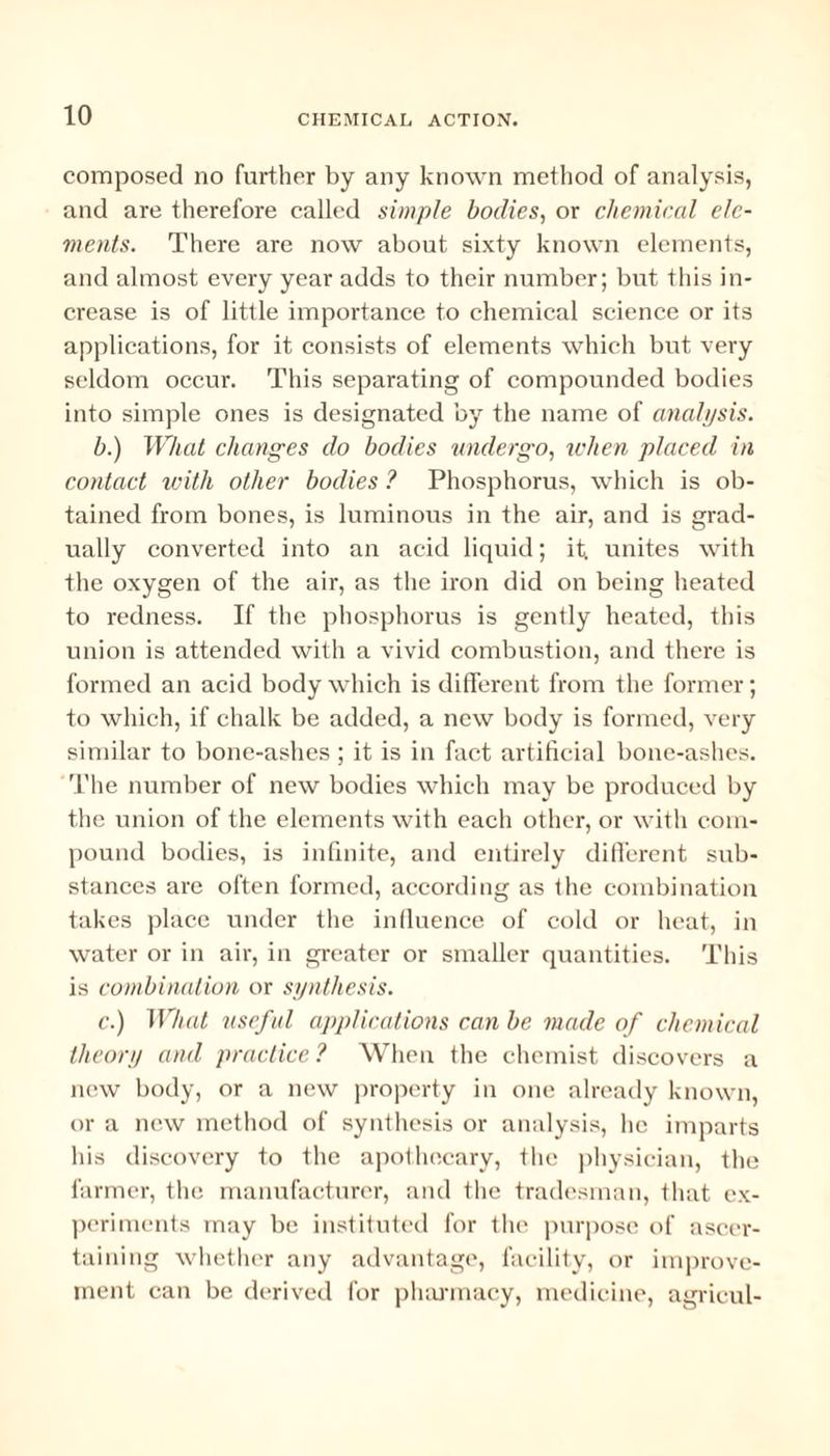 composed no further by any known method of analysis, and are therefore called simple bodies, or chemical elc- ments. There are now about sixty known elements, and almost every year adds to their number; but this in¬ crease is of little importance to chemical science or its applications, for it consists of elements which but very seldom occur. This separating of compounded bodies into simple ones is designated by the name of analysis. b. ) What changes do bodies undergo, when placed in contact with other bodies ? Phosphorus, which is ob¬ tained from bones, is luminous in the air, and is grad¬ ually converted into an acid liquid; it. unites with the oxygen of the air, as the iron did on being heated to redness. If the phosphorus is gently heated, this union is attended with a vivid combustion, and there is formed an acid body which is different from the former; to which, if chalk be added, a new body is formed, very similar to bone-ashes ; it is in fact artificial bone-ashes. The number of new bodies which may be produced by the union of the elements with each other, or with com¬ pound bodies, is infinite, and entirely different sub¬ stances are often formed, according as the combination takes place under the influence of cold or heat, in water or in air, in greater or smaller quantities. This is combination or synthesis. c. ) What useful applications can be made of chemical theory and practice ? When the chemist discovers a new body, or a new property in one already known, or a new method of synthesis or analysis, lie imparts his discovery to the apothecary, the physician, the farmer, the manufacturer, and the tradesman, that ex¬ periments may be instituted for the purpose of ascer¬ taining whether any advantage, facility, or improve¬ ment can be derived for pharmacy, medicine, agricul-