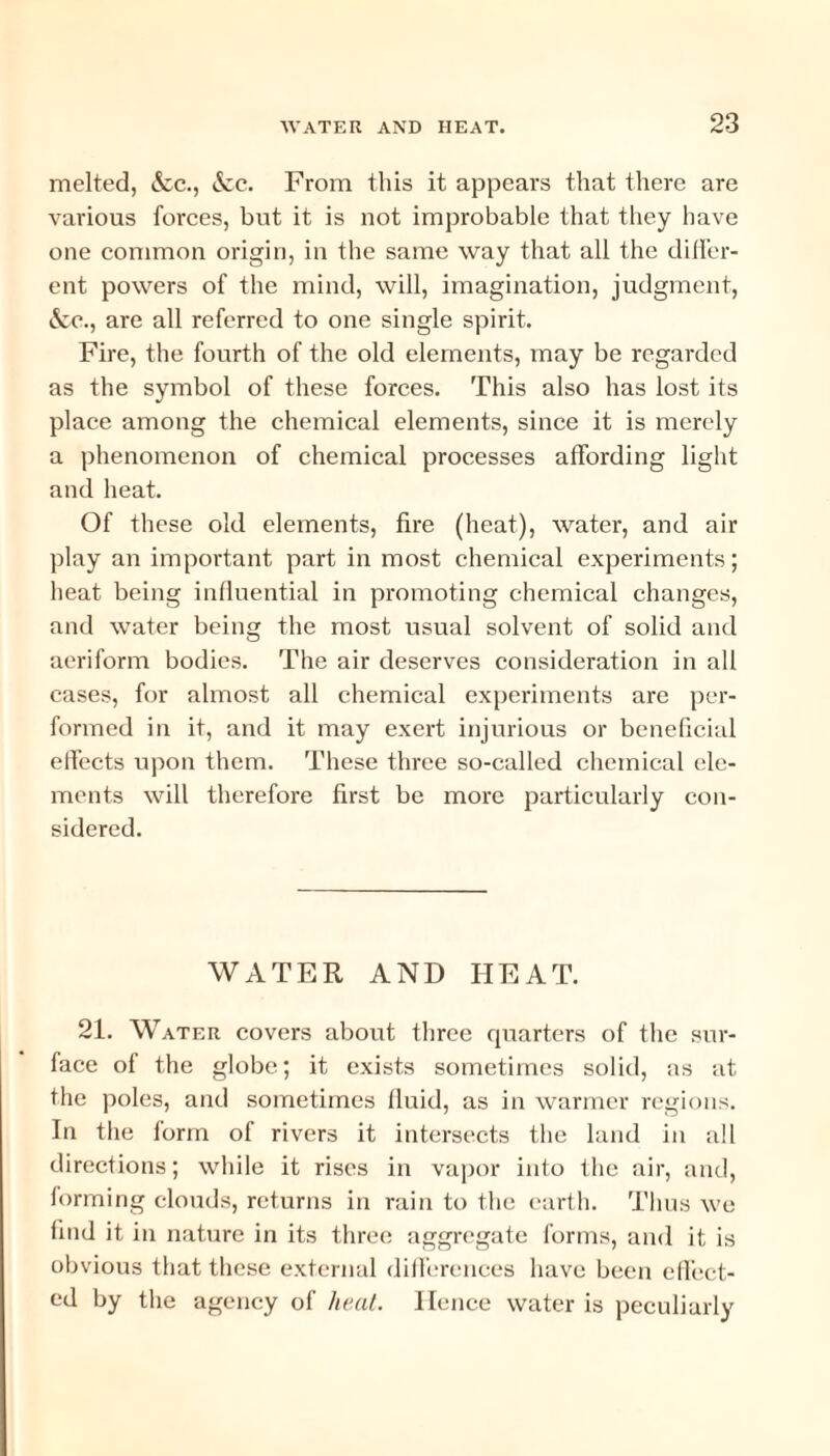 melted, &c., &c. From this it appears that there are various forces, but it is not improbable that they have one common origin, in the same way that all the differ¬ ent powers of the mind, will, imagination, judgment, &o., are all referred to one single spirit. Fire, the fourth of the old elements, may be regarded as the symbol of these forces. This also has lost its place among the chemical elements, since it is merely a phenomenon of chemical processes affording light and heat. Of these old elements, fire (heat), water, and air play an important part in most chemical experiments; heat being influential in promoting chemical changes, and water being the most usual solvent of solid and aeriform bodies. The air deserves consideration in all cases, for almost all chemical experiments are per¬ formed in it, and it may exert injurious or beneficial effects upon them. These three so-called chemical ele¬ ments will therefore first be more particularly con¬ sidered. WATER AND HEAT. 21. Water covers about three quarters of the sur¬ face of the globe; it exists sometimes solid, as at the poles, and sometimes fluid, as in warmer regions. In the lorm of rivers it intersects the land in all directions; while it rises in vapor into the air, and, forming clouds, returns in rain to the earth. Thus we find it in nature in its three aggregate forms, and it is obvious that these external differences have been effect¬ ed by the agency of heat. Hence water is peculiarly