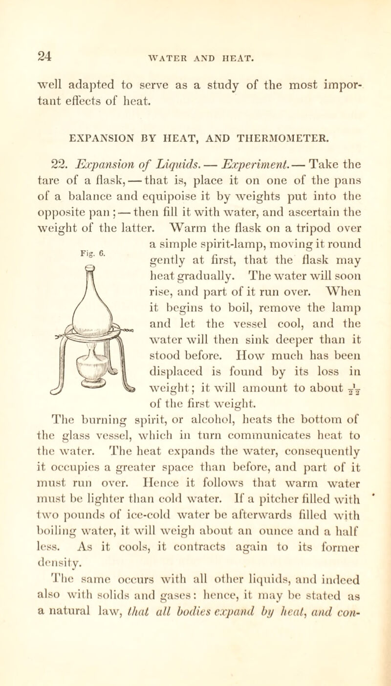 well adapted to serve as a study of the most impor¬ tant effects of heat. Fig. 6. EXPANSION BY IIEAT, AND THERMOMETER. 22. Expansion of Liquids. — Experiment. — Take the tare of a flask, — that is, place it on one of the pans of a balance and equipoise it by weights put into the opposite pan ; — then fill it with water, and ascertain the weight of the latter. Warm the flask on a tripod over a simple spirit-lamp, moving it round gently at first, that the flask may heat gradually. The water will soon rise, and part of it run over. When it begins to boil, remove the lamp and let the vessel cool, and the water will then sink deeper than it stood before. How much has been displaced is found by its loss in weight; it will amount to about ^ of the first weight. The burning spirit, or alcohol, heats the bottom of the glass vessel, which in turn communicates heat to the water. The heat expands the water, consequently it occupies a greater space than before, and part of it must run over. Hence it follows that warm water must be lighter than cold water. If a pitcher filled with two pounds of ice-cold water be afterwards filled with boiling water, it will weigh about an ounce and a half less. As it cools, it contracts again to its former density. The same occurs with all other liquids, and indeed also with solids and gases: hence, it may be stated as a natural law, that all bodies expand by heat,, and con-