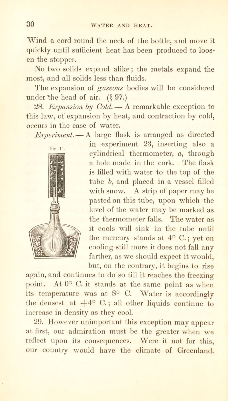 Wind a cord round the neck of the bottle, and move it quickly until sufficient heat has been produced to loos¬ en the stopper. No two solids expand alike; the metals expand the most, and all solids less than fluids. The expansion of gaseous bodies will be considered under the head of air. (§ 97.) 28. Expansion by Cold. — A remarkable exception to this law, of expansion by heat, and contraction by cold, occurs in the case of water. Experiment. — A large flask is arranged as directed in experiment 23, inserting also a cylindrical thermometer, a, through a hole made in the cork. The flask is filled with water to the top of the tube b, and placed in a vessel filled with snow. A strip of paper may be pasted on this tube, upon which the level of the water may be marked as the thermometer falls. The water as it cools will sink in the tube until the mercury stands at 4° C.; yet on cooling still more it does not fall any farther, as we should expect it would, but, on the contrary, it begins to rise again, and continues to do so till it reaches the freezing point. At 0° C. it stands at the same point as when its temperature was at 8° C. Water is accordingly file densest at -f4° C.; all other liquids continue to increase in density as they cool. 29. However unimportant this exception may appear at first, our admiration must be the greater when we reflect upon its consequences. Were it not for this, our country would have the climate of Greenland. Fig. II.