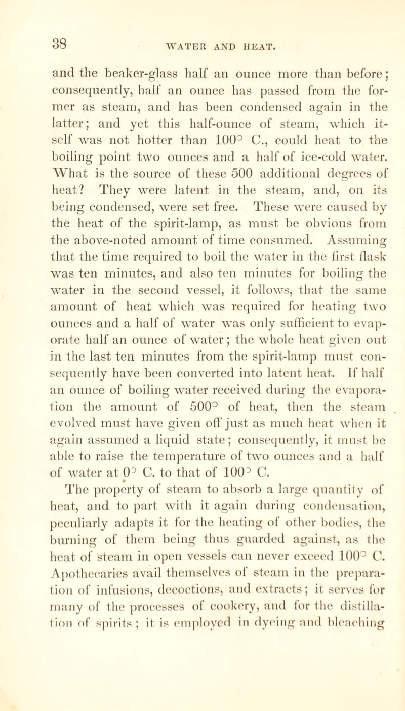 and the beaker-glass half an ounce more than before; consequently, half an ounce has passed from the for¬ mer as steam, and has been condensed again in the latter; and yet this half-ounce of steam, which it¬ self was not hotter than 1003 C., could heat to the boiling point two ounces and a half of ice-cold water. What is the source of these 500 additional degrees of heat? They were latent in the steam, and, on its being condensed, were set free. These AATere caused by the heat of the spirit-lamp, as must be obvious from the above-noted amount of time consumed. Assuming that the time required to boil the water in the first flask was ten minutes, and also ten minutes for boiling the water in the second vessel, it follows, that the same amount of heat which was required for heating two ounces and a half of \ATater was only sufficient to evap¬ orate half an ounce of water ; the whole heat given out in the last ten minutes from the spirit-lamp must con¬ sequently have been converted into latent heat. If half an ounce of boiling Avater received during the evapora¬ tion the amount of 5003 of heat, then the steam evolved must have given off just as much heat when it again assumed a liquid state; consequently, it must be able to raise the temperature of tA\m ounces and a half of water at 0° C. to that of 1003 C. 9 The property of steam to absorb a large quantity of heat, and to part with it again during condensation, peculiarly adapts it for the heating of other bodies, the burning of them being thus guarded against, as the heat of steam in open vessels can never exceed 100° C. Apothecaries avail themselves of steam in the prepara¬ tion of infusions, decoctions, and extracts; it serves for many of the processes of cookery, and for the distilla¬ tion of spirits; it is employed in dyeing and bleaching