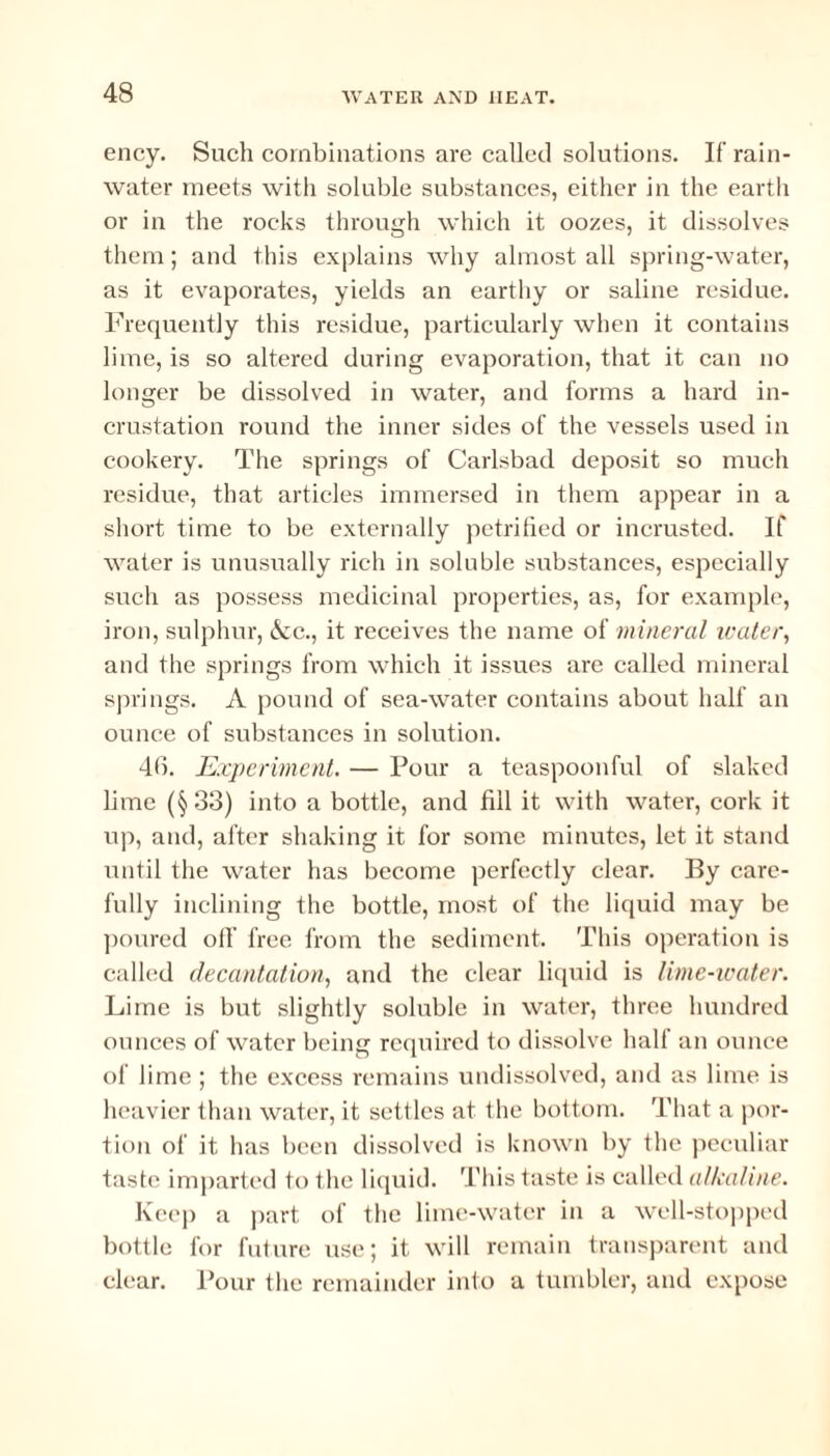 ency. Such combinations are called solutions. If rain¬ water meets with soluble substances, either in the earth or in the rocks through which it oozes, it dissolves them; and this explains Avliy almost all spring-water, as it evaporates, yields an earthy or saline residue. Frequently this residue, particularly when it contains lime, is so altered during evaporation, that it can no longer be dissolved in water, and forms a hard in¬ crustation round the inner sides of the vessels used in cookery. The springs of Carlsbad deposit so much residue, that articles immersed in them appear in a short time to be externally petrified or incrusted. If water is unusually rich in soluble substances, especially such as possess medicinal properties, as, for example, iron, sulphur, Ac., it receives the name of mineral water, and the springs from which it issues are called mineral springs. A pound of sea-water contains about half an ounce of substances in solution. 46. Experiment. — Pour a teaspoonful of slaked lime (§33) into a bottle, and fill it with water, cork it up, and, after shaking it for some minutes, let it stand until the water has become perfectly clear. By care¬ fully inclining the bottle, most of the liquid may be poured off free from the sediment. This operation is called decantation, and the clear liquid is lime-water. Lime is but slightly soluble in water, three hundred ounces of water being required to dissolve half an ounce of lime ; the excess remains undissolved, and as lime is heavier than water, it settles at the bottom. That a por¬ tion of it has been dissolved is known by the peculiar taste imparted to the liquid. This taste is called alkaline. Keep a part of the lime-water in a well-stopped bottle for future use; it will remain transparent and clear. Pour the remainder into a tumbler, and expose