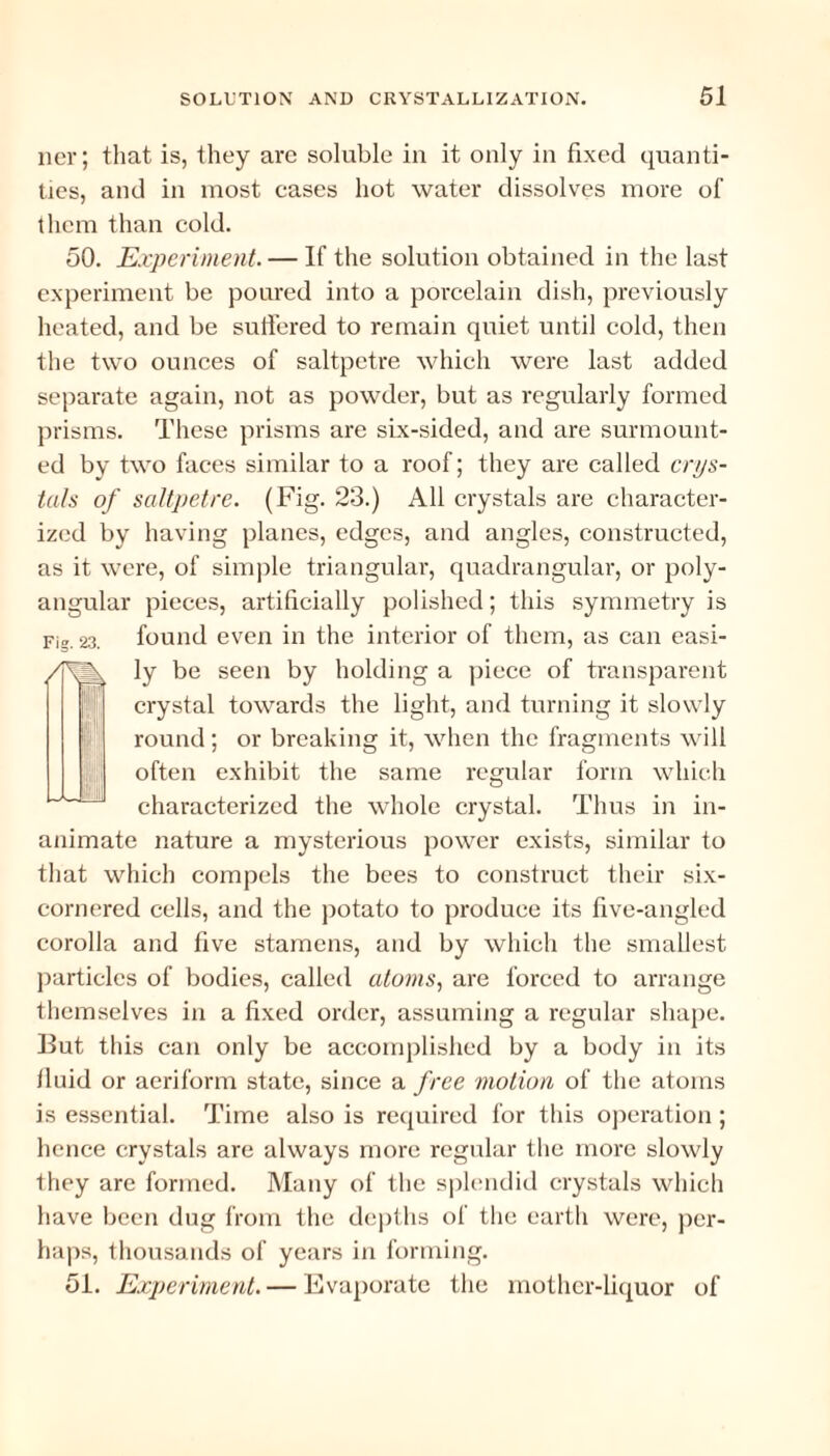 ner; that is, they are soluble in it only in fixed quanti¬ ties, and in most cases hot water dissolves more of them than cold. 50. Experiment. — If the solution obtained in the last experiment be poured into a porcelain dish, previously heated, and be suffered to remain quiet until cold, then the two ounces of saltpetre which were last added separate again, not as powder, but as regularly formed prisms. These prisms are six-sided, and are surmount¬ ed by two faces similar to a roof; they are called crys¬ tals of saltpetre. (Fig. 23.) All crystals are character¬ ized by having planes, edges, and angles, constructed, as it were, of simple triangular, quadrangular, or poly- angular pieces, artificially polished; this symmetry is Fig. 23. found even in the interior of them, as can easi¬ ly be seen by holding a piece of transparent 11,1 crystal towards the light, and turning it slowly round; or breaking it, when the fragments will often exhibit the same regular form which characterized the whole crystal. Thus in in¬ animate nature a mysterious power exists, similar to that which compels the bees to construct their six- cornered cells, and the potato to produce its five-angled corolla and five stamens, and by which the smallest particles of bodies, called atoms, are forced to arrange themselves in a fixed order, assuming a regular shape. But this can only be accomplished by a body in its fluid or aeriform state, since a free motion of the atoms is essential. Time also is required for this operation; hence crystals are always more regular the more slowly they are formed. Many of the splendid crystals which have been dug from the depths of the earth were, per¬ haps, thousands of years in forming. 51. Experiment. — Evaporate the mother-liquor of