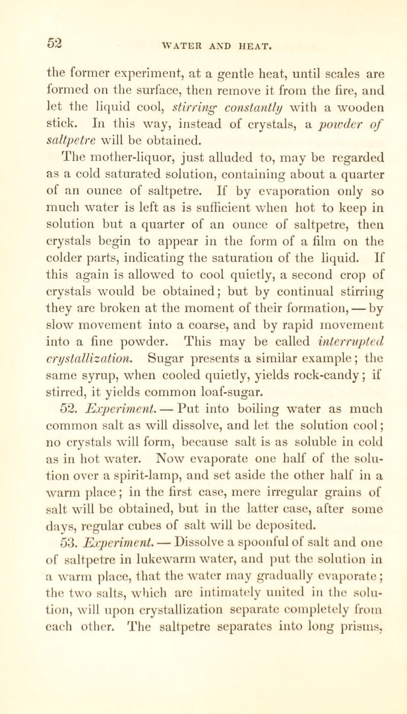 the former experiment, at a gentle heat, until scales are formed on the surface, then remove it from the fire, and let the liquid cool, stirring’ constantly with a wooden stick. In this way, instead of crystals, a powder of saltpetre will be obtained. The mother-liquor, just alluded to, may be regarded as a cold saturated solution, containing about a quarter of an ounce of saltpetre. If by evaporation only so much water is left as is sufficient when hot to keep in solution but a quarter of an ounce of saltpetre, then crystals begin to appear in the form of a film on the colder parts, indicating the saturation of the liquid. If this again is allowed to cool quietly, a second crop of crystals would be obtained; but by continual stirring they are broken at the moment of their formation, — by slow movement into a coarse, and by rapid movement into a fine powder. This may be called interrupted crystallization. Sugar presents a similar example; the same syrup, when cooled quietly, yields rock-candy; if stirred, it yields common loaf-sugar. 52. Experiment. — Put into boiling water as much common salt as will dissolve, and let the solution cool; no crystals will form, because salt is as soluble in cold as in hot water. Now evaporate one half of the solu¬ tion over a spirit-lamp, and set aside the other half in a warm place; in the first case, mere irregular grains of salt will be obtained, but in the latter case, after some days, regular cubes of salt will be deposited. 53. Experiment. — Dissolve a spoonful of salt and one of saltpetre in lukewarm water, and put the solution in a warm place, that the water may gradually evaporate; the two salts, which arc intimately united in the solu¬ tion, will upon crystallization separate completely from each other. The saltpetre separates into long prisms,