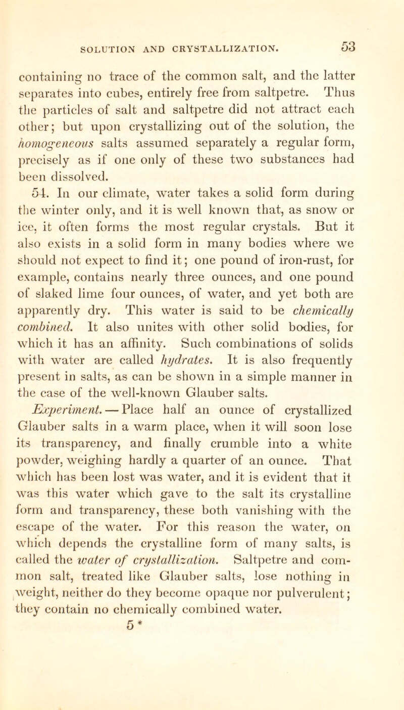 containing no trace of the common salt, and the latter separates into cubes, entirely free from saltpetre. Thus the particles of salt and saltpetre did not attract each other; but upon crystallizing out of the solution, the homogeneous salts assumed separately a regular form, precisely as if one only of these two substances had been dissolved. 54. In our climate, water takes a solid form during the winter only, and it is well known that, as snow or ice, it often forms the most regular crystals. But it also exists in a solid form in many bodies where we should not expect to find it; one pound of iron-rust, for example, contains nearly three ounces, and one pound of slaked lime four ounces, of water, and yet both are apparently dry. This water is said to be chemically combined. It also unites with other solid bodies, for which it has an affinity. Such combinations of solids with water are called hydrates. It is also frequently present in salts, as can be shown in a simple manner in the case of the well-known Glauber salts. Experiment. — Place half an ounce of crystallized Glauber salts in a warm place, when it will soon lose its transparency, and finally crumble into a white powder, weighing hardly a quarter of an ounce. That which has been lost was water, and it is evident that it was this water which gave to the salt its crystalline form and transparency, these both vanishing with the escape of the water. For this reason the water, on which depends the crystalline form of many salts, is called the water of crystallization. Saltpetre and com¬ mon salt, treated like Glauber salts, lose nothing in weight, neither do they become opaque nor pulverulent; they contain no chemically combined water.