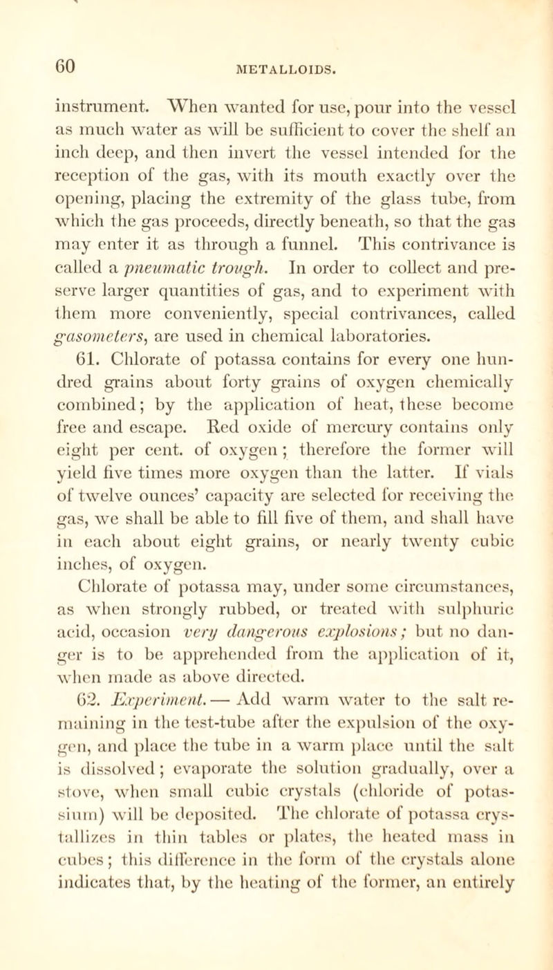 instrument. When wanted for use, pour into the vessel as much water as will be sufficient to cover the shelf an inch deep, and then invert the vessel intended for the reception of the gas, with its mouth exactly over the opening, placing the extremity of the glass tube, from which the gas proceeds, directly beneath, so that the gas may enter it as through a funnel. This contrivance is called a pneumatic trough. In order to collect and pre¬ serve larger quantities of gas, and to experiment with them more conveniently, special contrivances, called gasometers, are used in chemical laboratories. 61. Chlorate of potassa contains for every one hun¬ dred grains about forty grains of oxygen chemically combined; by the application of heat, these become free and escape. Red oxide of mercury contains only eight per cent, of oxygen ; therefore the former will yield five times more oxygen than the latter. If vials of twelve ounces’ capacity are selected for receiving the gas, we shall be able to fill five of them, and shall have in each about eight grains, or nearly twenty cubic inches, of oxygen. Chlorate of potassa may, under some circumstances, as when strongly rubbed, or treated with sulphuric acid, occasion very dangerous explosions; but no dan¬ ger is to be apprehended from the application of it, when made as above directed. 62. Experiment. — Add warm water to the salt re¬ maining in the test-tube after the expulsion of the oxy¬ gen, and place the tube in a warm place until the salt is dissolved; evaporate the solution gradually, over a stove, when small cubic crystals (chloride of potas¬ sium) will be deposited. The chlorate of potassa crys¬ tallizes in thin tables or plates, the heated mass in cubes; this difference in the form of the crystals alone indicates that, by the heating of the former, an entirely