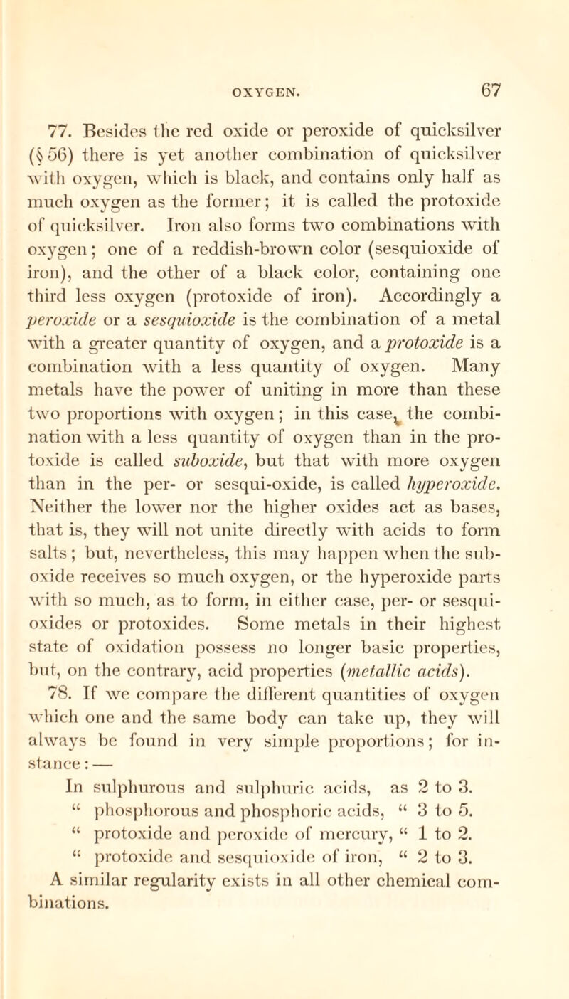 77. Besides the red oxide or peroxide of quicksilver (§56) there is yet another combination of quicksilver with oxygen, which is black, and contains only half as much oxygen as the former; it is called the protoxide of quicksilver. Iron also forms two combinations with oxygen; one of a reddish-brown color (sesquioxide of iron), and the other of a black color, containing one third less oxygen (protoxide of iron). Accordingly a peroxide or a sesquioxide is the combination of a metal with a greater quantity of oxygen, and a protoxide is a combination with a less quantity of oxygen. Many metals have the power of uniting in more than these two proportions with oxygen ; in this case^ the combi¬ nation with a less quantity of oxygen than in the pro¬ toxide is called suboxule, but that with more oxygen than in the per- or sesqui-oxide, is called hyperoxide. Neither the lower nor the higher oxides act as bases, that is, they will not unite directly with acids to form salts ; but, nevertheless, this may happen when the sub¬ oxide receives so much oxygen, or the hyperoxide parts with so much, as to form, in either ease, per- or sesqui- oxides or protoxides. Some metals in their highest state of oxidation possess no longer basic properties, but, on the contrary, acid properties (metallic acids). 78. If we compare the different quantities of oxygen which one and the same body can take up, they will always be found in very simple proportions; for in¬ stance : — In sulphurous and sulphuric acids, as 2 to 3. “ phosphorous and phosphoric acids, “ 3 to 5. “ protoxide and peroxide of mercury, “ 1 to 2. “ protoxide and sesquioxide of iron, “ 2 to 3. A similar regularity exists in all other chemical com¬ binations.