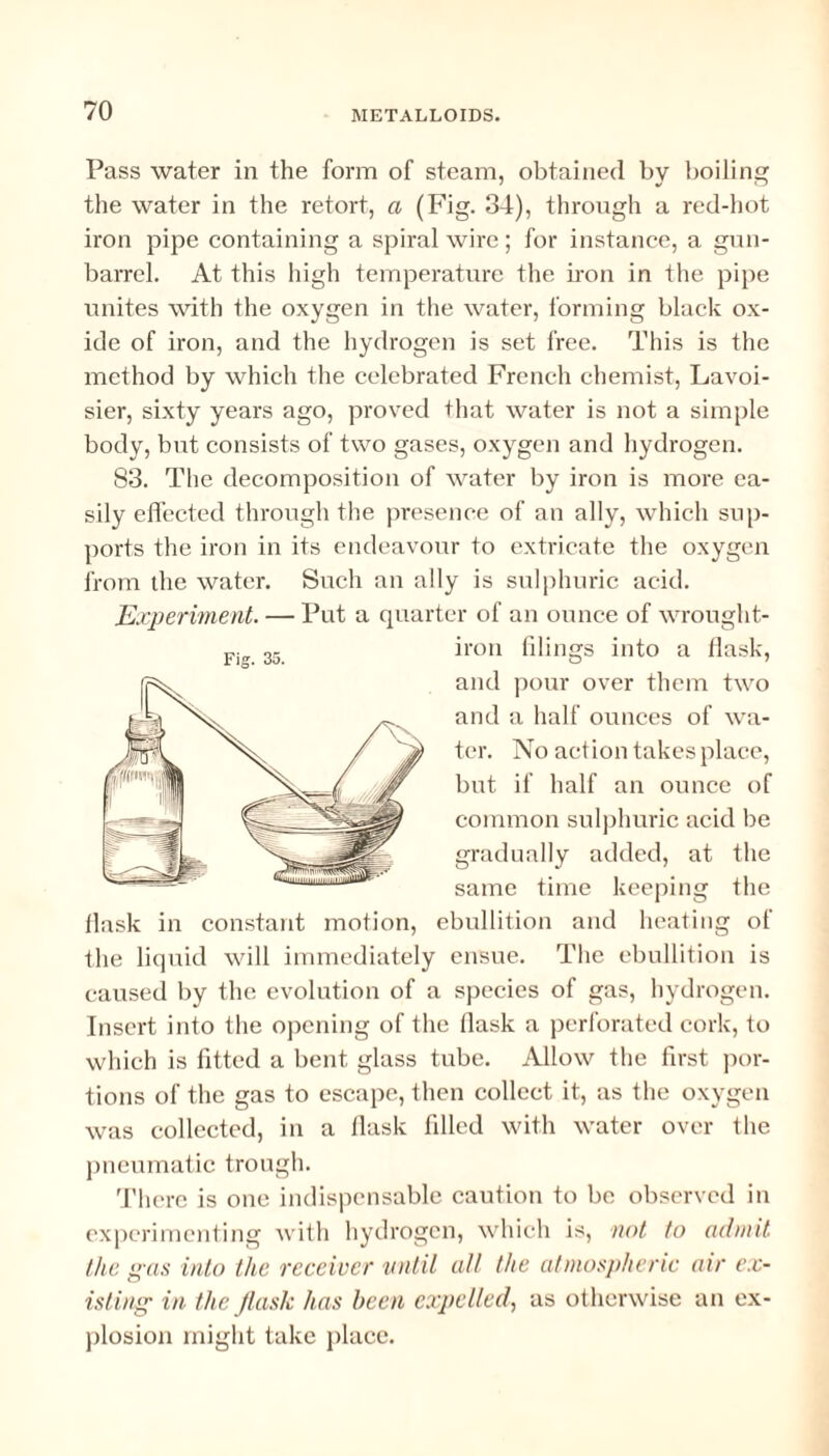 Pass water in the form of steam, obtained by boiling the water in the retort, a (Fig. 34), through a red-hot iron pipe containing a spiral wire ; for instance, a gun- barrel. At this high temperature the iron in the pipe unites with the oxygen in the water, forming black ox¬ ide of iron, and the hydrogen is set free. This is the method by which the celebrated French chemist, Lavoi¬ sier, sixty years ago, proved that water is not a simple body, but consists of two gases, oxygen and hydrogen. 83. The decomposition of water by iron is more ea¬ sily effected through the presence of an ally, which sup¬ ports the iron in its endeavour to extricate the oxygen from the water. Such an ally is sulphuric acid. Experiment. — Put a quarter of an ounce of wrought- iron filings into a flask, and pour over them two and a half ounces of wa¬ ter. No action takes place, but if half an ounce of common sulphuric acid be gradually added, at the same time keeping the flask in constant motion, ebullition and heating of the liquid will immediately ensue. The ebullition is caused by the evolution of a species of gas, hydrogen. Insert into the opening of the flask a perforated cork, to which is fitted a bent glass tube. Allow the first por¬ tions of the gas to escape, then collect it, as the oxygen was collected, in a flask filled with water over the pneumatic trough. There is one indispensable caution to be observed in experimenting with hydrogen, which is, not to admit the gas into the receiver until all the atmospheric air ex¬ isting in the flash has been expelled, as otherwise an ex¬ plosion might take place.