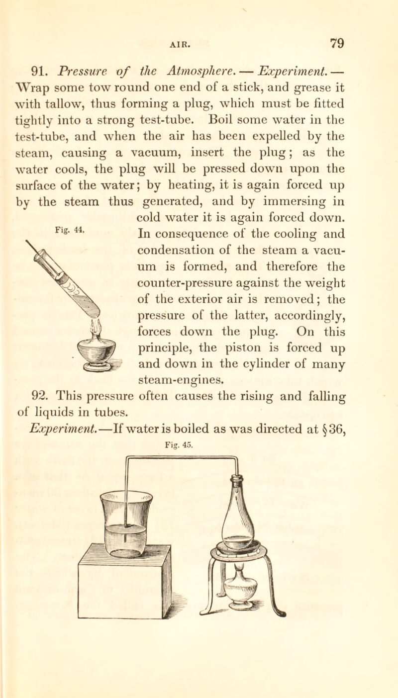 91. Pressure of the Atmosphere. — Experiment. — Wrap some tow round one end of a stick, and grease it with tallow, thus forming a plug, which must be fitted tightly into a strong test-tube. Boil some water in the test-tube, and when the air has been expelled by the steam, causing a vacuum, insert the plug; as the water cools, the plug will be pressed down upon the surface of the water; by heating, it is again forced up by the steam thus generated, and by immersing in cold water it is again forced down. In consequence of the cooling and condensation of the steam a vacu¬ um is formed, and therefore the counter-pressure against the weight of the exterior air is removed; the pressure of the latter, accordingly, forces down the plug. On this principle, the piston is forced up and down in the cylinder of many steam-engines. 92. This pressure often causes the rising and falling of liquids in tubes. Experiment.—If water is boiled as was directed at §36,