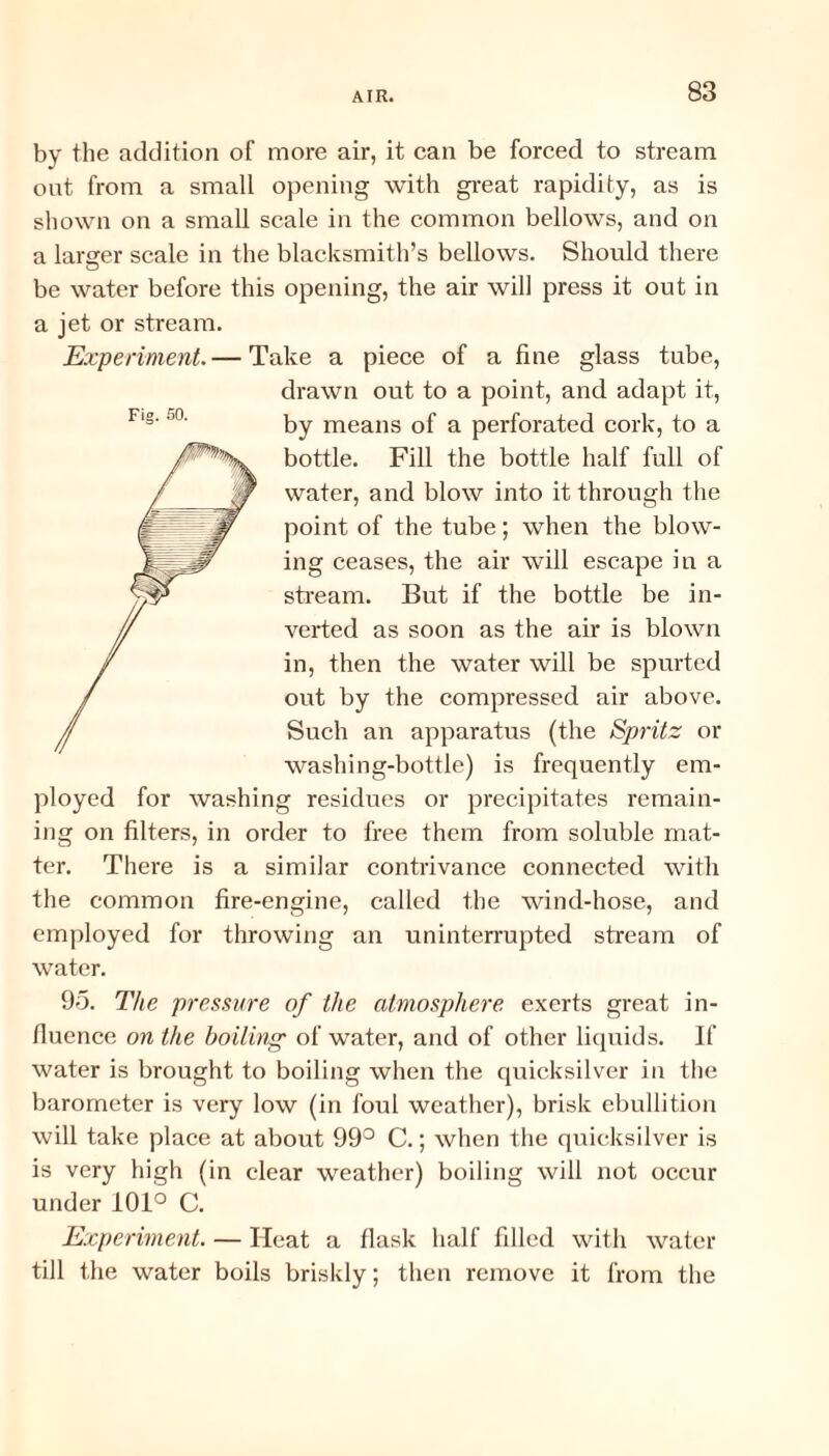 by the addition of more air, it can be forced to stream out from a small opening with great rapidity, as is shown on a small scale in the common bellows, and on a larger scale in the blacksmith’s bellows. Should there be water before this opening, the air will press it out in a jet or stream. Experiment.— Take a piece of a fine glass tube, drawn out to a point, and adapt it, by means of a perforated cork, to a bottle. Fill the bottle half full of water, and blow into it through the point of the tube; when the blow¬ ing ceases, the air will escape in a stream. But if the bottle be in¬ verted as soon as the air is blown in, then the water will be spurted out by the compressed air above. Such an apparatus (the Spritz or washing-bottle) is frequently em¬ ployed for washing residues or precipitates remain¬ ing on filters, in order to free them from soluble mat¬ ter. There is a similar contrivance connected with the common fire-engine, called the wind-hose, and employed for throwing an uninterrupted stream of water. 95. The pressure of the atmosphere exerts great in¬ fluence on the boiling of water, and of other liquids. If water is brought to boiling when the quicksilver in the barometer is very low (in foul weather), brisk ebullition will take place at about 99° C.; when the quicksilver is is very high (in clear weather) boiling will not occur under 101° C. Experiment. — Heat a flask half filled with water till the water boils briskly; then remove it from the