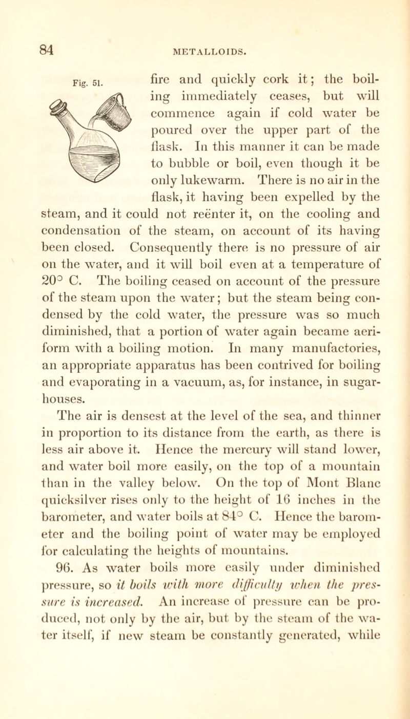 fire and quickly cork it; the boil¬ ing immediately ceases, but will commence again if cold water be poured over the upper part of the llask. In this manner it can be made to bubble or boil, even though it be only lukewarm. There is no air in the flask, it having been expelled by the steam, and it could not reenter it, on the cooling and condensation of the steam, on account of its having been closed. Consequently there is no pressure of air on the water, and it will boil even at a temperature of 20° C. The boiling ceased on account of the pressure of the steam upon the water; but the steam being con¬ densed by the cold water, the pressure was so much diminished, that a portion of water again became aeri¬ form with a boiling motion. In many manufactories, an appropriate apparatus has been contrived for boiling and evaporating in a vacuum, as, for instance, in sugar- houses. The air is densest at the level of the sea, and thinner in proportion to its distance from the earth, as there is less air above it. Hence the mercury will stand lower, and water boil more easily, on the top of a mountain than in the valley below. On the top of Mont Blanc quicksilver rises only to the height of 16 inches in the barometer, and water boils at 84° C. Hence the barom¬ eter and the boiling point of water may be employed for calculating the heights of mountains. 96. As water boils more easily under diminished pressure, so it boils until more difficulty when the pres¬ sure is increased. An increase of pressure can be pro¬ duced, not only by the air, but by the steam of the wa¬ ter itself, if new steam be constantly generated, while