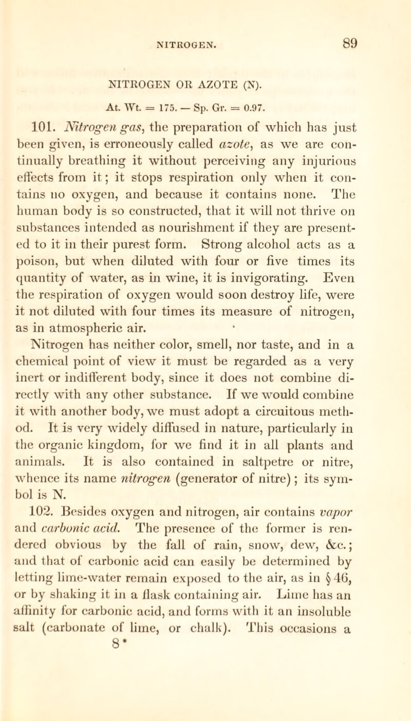 NITROGEN OR AZOTE (N). At. Wt. = 175. — Sp. Gr. = 0.97. 101. Nitrogen gas, the preparation of which has just been given, is erroneously called azote, as we are con¬ tinually breathing it without perceiving any injurious effects from it; it stops respiration only when it con¬ tains no oxygen, and because it contains none. The human body is so constructed, that it will not thrive on substances intended as nourishment if they are present¬ ed to it in their purest form. Strong alcohol acts as a poison, but when diluted with four or five times its quantity of water, as in wine, it is invigorating. Even the respiration of oxygen would soon destroy life, were it not diluted with four times its measure of nitrogen, as in atmospheric air. Nitrogen has neither color, smell, nor taste, and in a chemical point of view it must be regarded as a very inert or indifferent body, since it does not combine di¬ rectly with any other substance. If we would combine it with another body, we must adopt a circuitous meth¬ od. It is very widely diffused in nature, particularly in the organic kingdom, for we find it in all plants and animals. It is also contained in saltpetre or nitre, whence its name nitrogen (generator of nitre); its sym¬ bol is N. 102. Besides oxygen and nitrogen, air contains vapor and carbonic acid. The presence of the former is ren¬ dered obvious by the fall of rain, snow, dew, &c.; and that of carbonic acid can easily be determined by letting lime-water remain exposed to the air, as in §40, or by shaking it in a llask containing air. Lime has an affinity for carbonic acid, and forms with it an insoluble salt (carbonate of lime, or chalk). This occasions a 8*