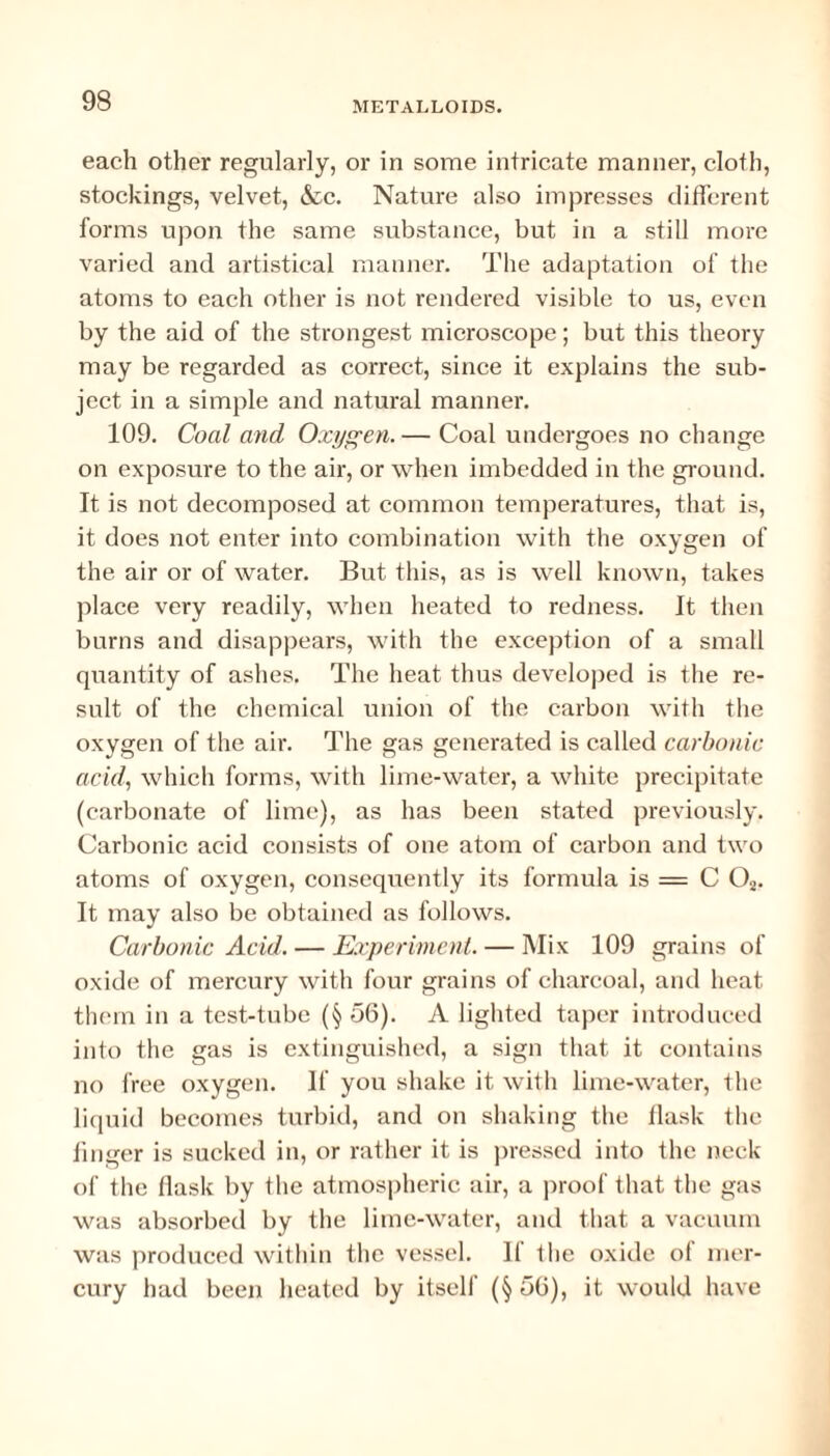 each other regularly, or in some intricate manner, cloth, stockings, velvet, &c. Nature also impresses different forms upon the same substance, but in a still more varied and artistical manner. The adaptation of the atoms to each other is not rendered visible to us, even by the aid of the strongest microscope; but this theory may be regarded as correct, since it explains the sub¬ ject in a simple and natural manner. 109. Coal and Oxygen.— Coal undergoes no change on exposure to the air, or when imbedded in the ground. It is not decomposed at common temperatures, that is, it does not enter into combination with the oxygen of the air or of water. But this, as is well known, takes place very readily, when heated to redness. It then burns and disappears, with the exception of a small quantity of ashes. The heat thus developed is the re¬ sult of the chemical union of the carbon with the oxygen of the air. The gas generated is called carbonic acid, which forms, with lime-water, a white precipitate (carbonate of lime), as has been stated previously. Carbonic acid consists of one atom of carbon and two atoms of oxygen, consequently its formula is = C Oa. It may also be obtained as follows. Carbonic Acid. — Experiment. — Mix 109 grains of oxide of mercury with four grains of charcoal, and heat them in a test-tube (§ 56). A lighted taper introduced into the gas is extinguished, a sign that it contains no free oxygen. If you shake it with lime-water, the liquid becomes turbid, and on shaking the llask the linger is sucked in, or rather it is pressed into the neck of the flask by Ihe atmospheric air, a proof t hat the gas was absorbed by the lime-water, and that a vacuum was produced within the vessel. If the oxide of mer¬ cury had been heated by itself (§ 56), it would have