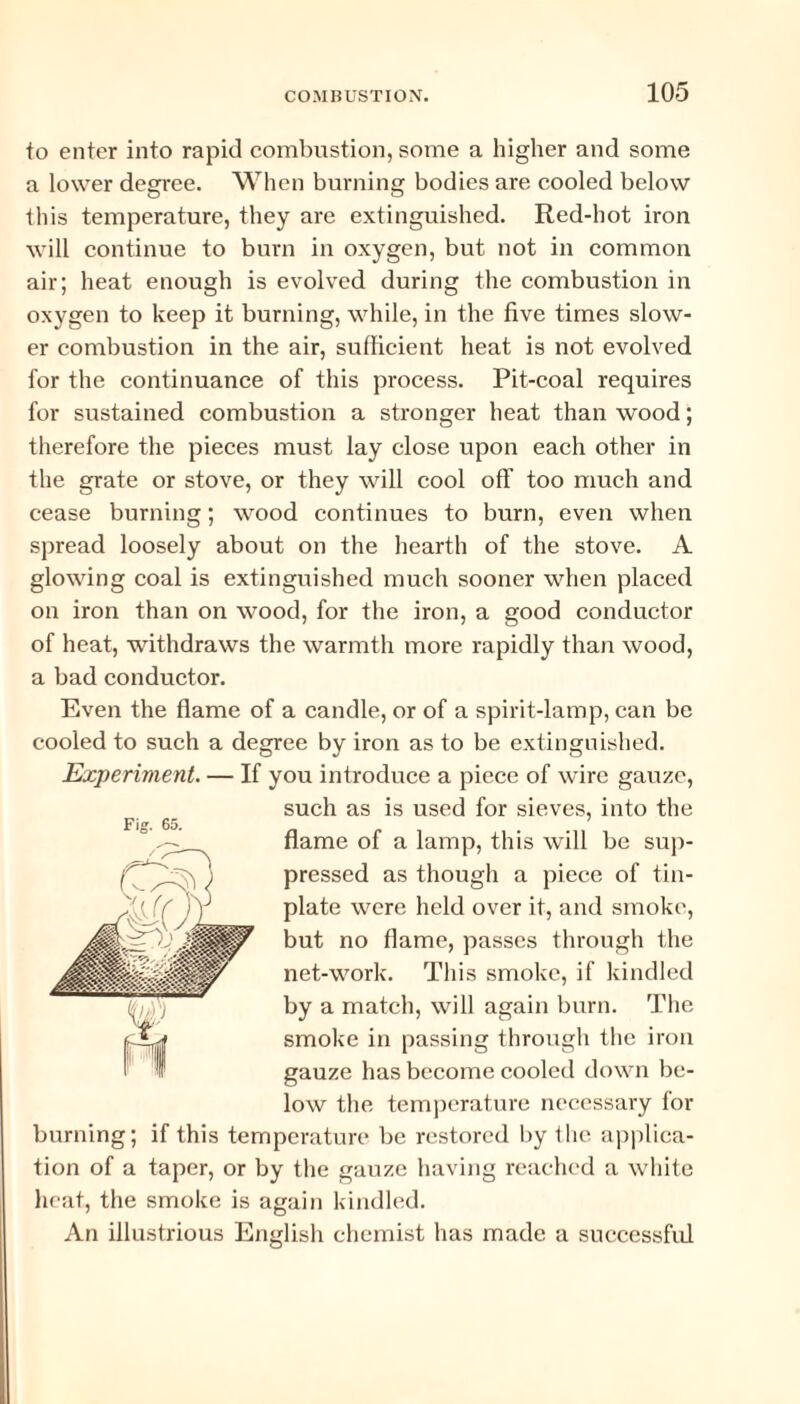 to enter into rapid combustion, some a higher and some a lower degree. When burning bodies are cooled below this temperature, they are extinguished. Red-hot iron will continue to burn in oxygen, but not in common air; heat enough is evolved during the combustion in oxygen to keep it burning, while, in the five times slow¬ er combustion in the air, sufficient heat is not evolved for the continuance of this process. Pit-coal requires for sustained combustion a stronger heat than wood; therefore the pieces must lay close upon each other in the grate or stove, or they will cool off too much and cease burning; wood continues to burn, even when spread loosely about on the hearth of the stove. A glowing coal is extinguished much sooner when placed on iron than on wood, for the iron, a good conductor of heat, withdraws the warmth more rapidly than wood, a bad conductor. Even the flame of a candle, or of a spirit-lamp, can be cooled to such a degree by iron as to be extinguished. Experiment. — If you introduce a piece of wire gauze, such as is used for sieves, into the flame of a lamp, this will be sup¬ pressed as though a piece of tin¬ plate were held over it, and smoke, but no flame, passes through the net-work. This smoke, if kindled by a match, will again burn. The smoke in passing through the iron gauze has become cooled down be¬ low the temperature necessary for burning; if this temperature be restored by the applica¬ tion of a taper, or by the gauze having reached a white heat, the smoke is again kindled. An illustrious English chemist has made a successful