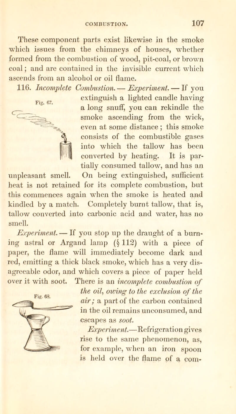 Fig. 67. These component parts exist likewise in the smoke which issues from the chimneys of houses, whether formed from the combustion of wood, pit-coal, or brown coal; and are contained in the invisible current which ascends from an alcohol or oil flame. 116. Incomplete Combustion. — Experiment. — If you extinguish a lighted candle having a long snuff, you can rekindle the smoke ascending from the wick, even at some distance ; this smoke consists of the combustible gases into which the tallow has been converted by heating. It is par¬ tially consumed tallow, and has an unpleasant smell. On being extinguished, sufficient heat is not retained for its complete combustion, but this commences again when the smoke is heated and kindled by a match. Completely burnt tallow, that is, tallow converted into carbonic acid and water, has no smell. Experiment. — If you stop up the draught of a burn¬ ing astral or Argand lamp (§ 112) with a piece of paper, the flame will immediately become dark and red, emitting a thick black smoke, which has a very dis¬ agreeable odor, and which covers a piece of paper held over it with soot. There is an incomplete combustion of the oil, owing to the exclusion of the air; a part of the carbon contained in the oil remains unconsumed, and escapes as soot. Experiment.—Refrigeration gives rise to the same phenomenon, as, for example, when an iron spoon is held over the flame of a com-