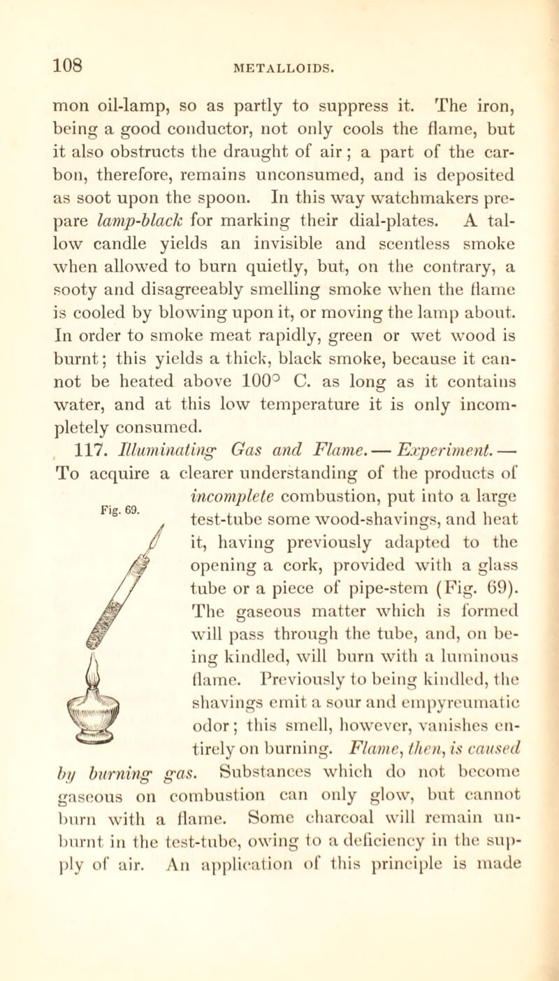 mon oil-lamp, so as partly to suppress it. The iron, being a good conductor, not only cools the flame, but it also obstructs the draught of air; a part of the car¬ bon, therefore, remains unconsumed, and is deposited as soot upon the spoon. In this way watchmakers pre¬ pare lamp-black for marking their dial-plates. A tal¬ low candle yields an invisible and scentless smoke when allowed to burn quietly, but, on the contrary, a sooty and disagreeably smelling smoke when the flame is cooled by blowing upon it, or moving the lamp about. In order to smoke meat rapidly, green or wet wood is burnt; this yields a thick, black smoke, because it can¬ not be heated above 100° C. as long as it contains water, and at this low temperature it is only incom¬ pletely consumed. 117. Illuminating' Gas and Flame.— Experiment.— To acquire a clearer understanding of the products of incomplete combustion, put into a large test-tube some wood-shavings, and heat it, having previously adapted to the opening a cork, provided with a glass tube or a piece of pipe-stem (Fig. 69). The gaseous matter which is formed will pass through the tube, and, on be¬ ing kindled, will burn with a luminous flame. Previously to being kindled, the shavings emit a sour and einpyreumatic odor; this smell, however, vanishes en¬ tirely on burning. Flame, then, is caused by burning gas. Substances which do not become gaseous on combustion can only glow, but cannot burn with a flame. Some charcoal will remain un¬ burnt in the test-tube, owing to a deficiency in the sup¬ ply of air. An application of this principle is made