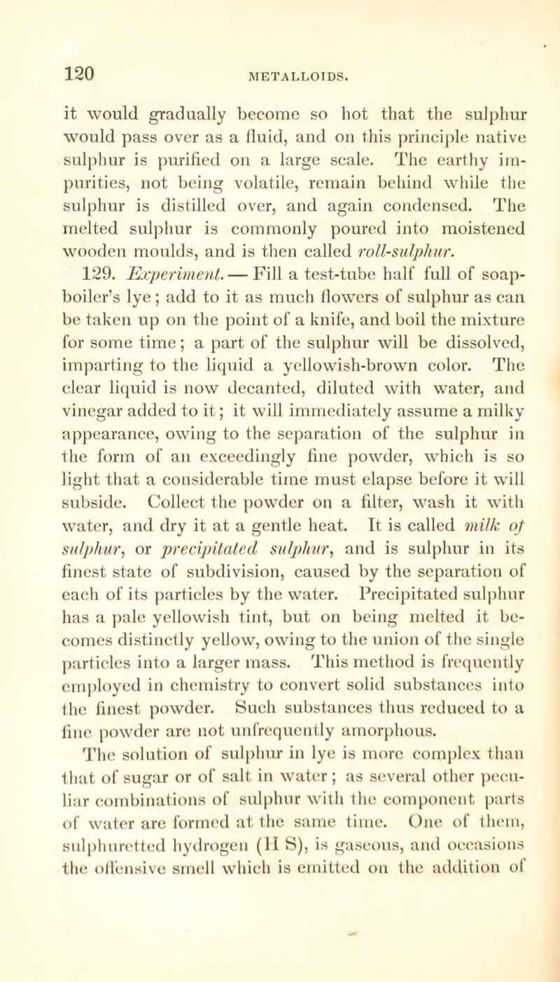 it would gradually become so hot that the sulphur would pass over as a fluid, and on this principle native sulphur is purified on a large scale. The earthy im¬ purities, not being volatile, remain behind while the sulphur is distilled over, and again condensed. The melted sulphur is commonly poured into moistened wooden moulds, and is then called roll-sulphur. 129. Experiment. — Fill a test-tube half full of soap¬ boiler’s lye; add to it as much flowers of sulphur as can be taken up on the point of a knife, and boil the mixture for some time; a part of the sulphur will be dissolved, imparting to the liquid a yellowish-brown color. The clear liquid is now decanted, diluted with water, and vinegar added to it; it will immediately assume a milky appearance, owing to the separation of the sulphur in the form of an exceedingly fine powder, which is so light that a considerable time must elapse before it will subside. Collect the powder on a filter, wash it with water, and dry it at a gentle heat. It is called milk of sulphur, or precipitated sulphur, and is sulphur in its finest state of subdivision, caused by the separation of each of its particles by the water. Precipitated sulphur has a pale yellowish tint, but on being melted it be¬ comes distinctly yellow, owing to the union of the single particles into a larger mass. This method is frequently employed in chemistry to convert solid substances into the finest powder. Such substances thus reduced to a tine powder are not unfrequently amorphous. The solution of sulphur in lye is more complex than that of sugar or of salt in water ; as several other pecu¬ liar combinations of sulphur with the component parts of water are formed at the same time. One of them, sulphuretted hydrogen (II S), is gaseous, and occasions the offensive smell which is emitted on the addition ol