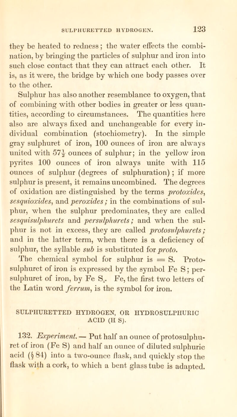 they be heated to redness; the water effects the combi¬ nation, by bringing the particles of sulphur and iron into such close contact that they can attract each other. It is, as it were, the bridge by which one body passes over to the other. Sulphur has also another resemblance to oxygen, that of combining with other bodies in greater or less quan¬ tities, according to circumstances. The quantities here also are always fixed and unchangeable for every in¬ dividual combination (stochiometry). In the simple gray sulphuret of iron, 100 ounces of iron are always united with 57 ^ ounces of sulphur; in the yellow iron pyrites 100 ounces of iron always unite with 115 ounces of sulphur (degrees of sulphuration) ; if more sulphur is present, it remains uncombined. The degrees of oxidation are distinguished by the terms protoxides, sesquioxides, and peroxides ; in the combinations of sul¬ phur, when the sulphur predominates, they are called sesquisulphurels and persvlphurets; and when the sul¬ phur is not in excess, they are called protosulphurets; and in the latter term, when there is a deficiency of sulphur, the syllable sub is substituted for proto. The chemical symbol for sulphur is = S. Proto- sulphuret of iron is expressed by the symbol Fe S; per- sulphuret of iron, by Fe S^. Fe, the first two letters of the Latin word ferrum, is the symbol for iron. SULPHURETTED HYDROGEN, OR IIYDROSULPIIURIC ACID (II S). 132. Experiment. — Put half an ounce of protosulplm- ret of iron (Fe S) and half an ounce of diluted sulphuric acid (§ 84) into a two-ounce flask, and quickly stop the flask with a cork, to which a bent glass tube is adapted.