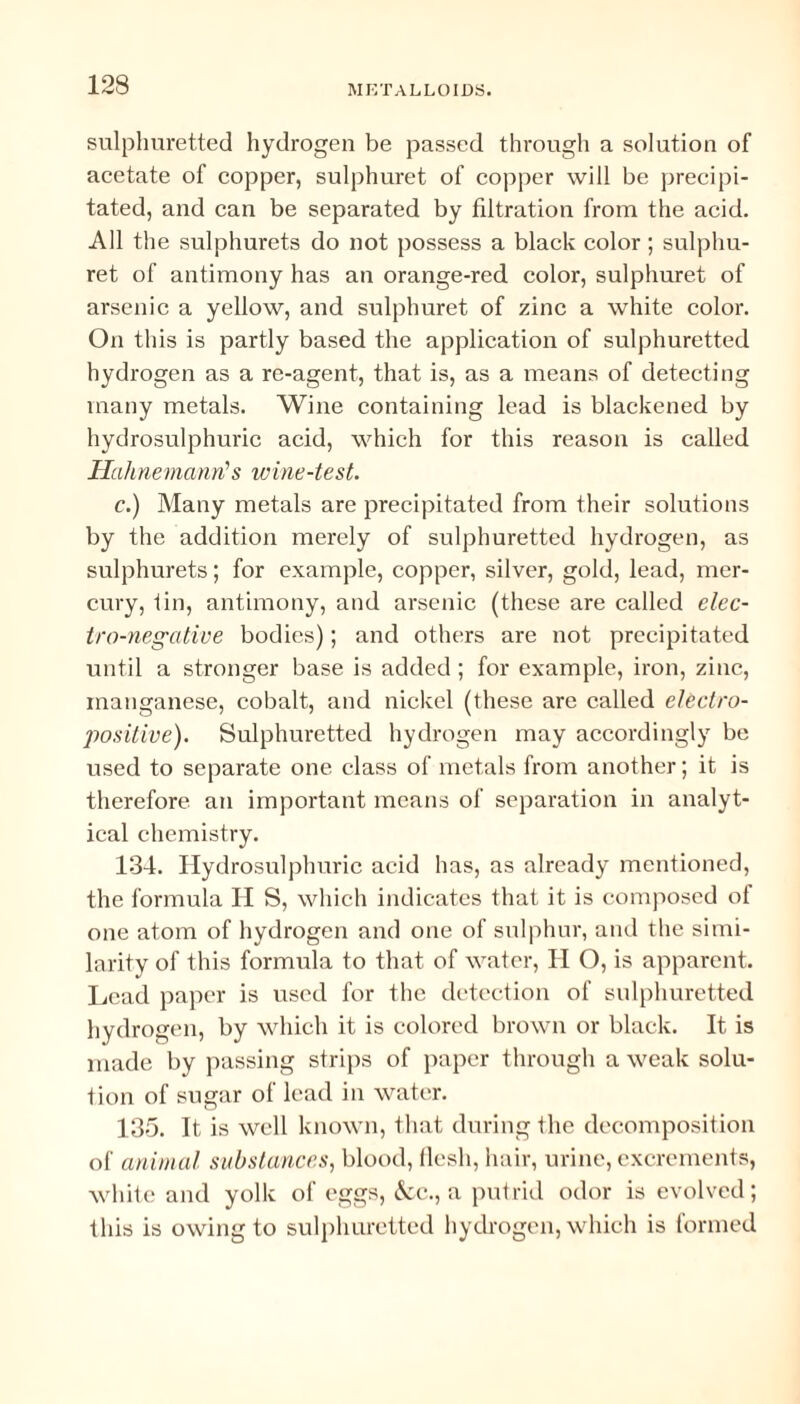 sulphuretted hydrogen be passed through a solution of acetate of copper, sulphuret of copper will be precipi¬ tated, and can be separated by filtration from the acid. All the sulphurets do not possess a black color ; sulphu¬ ret of antimony has an orange-red color, sulphuret of arsenic a yellow, and sulphuret of zinc a white color. On this is partly based the application of sulphuretted hydrogen as a re-agent, that is, as a means of detecting many metals. Wine containing lead is blackened by hydrosulphuric acid, which for this reason is called Hahnemann's wine-test. c.) Many metals are precipitated from their solutions by the addition merely of sulphuretted hydrogen, as sulphurets; for example, copper, silver, gold, lead, mer¬ cury, tin, antimony, and arsenic (these are called elec¬ tro-negative bodies); and others are not precipitated until a stronger base is added; for example, iron, zinc, manganese, cobalt, and nickel (these are called electro¬ positive). Sulphuretted hydrogen may accordingly be used to separate one class of metals from another; it is therefore an important means of separation in analyt¬ ical chemistry. 134. Hydrosulphuric acid has, as already mentioned, the formula H S, which indicates that it is composed of one atom of hydrogen and one of sulphur, and the simi¬ larity of this formula to that of water, II O, is apparent. Lead paper is used for the detection of sulphuretted hydrogen, by which it is colored brown or black. It is made by passing strips of paper through a weak solu¬ tion of sugar of lead in water. 135. It is well known, that during the decomposition of animal substances, blood, flesh, hair, urine, excrements, white and yolk of eggs, &c., a putrid odor is evolved; this is owing to sulphuretted hydrogen, which is formed