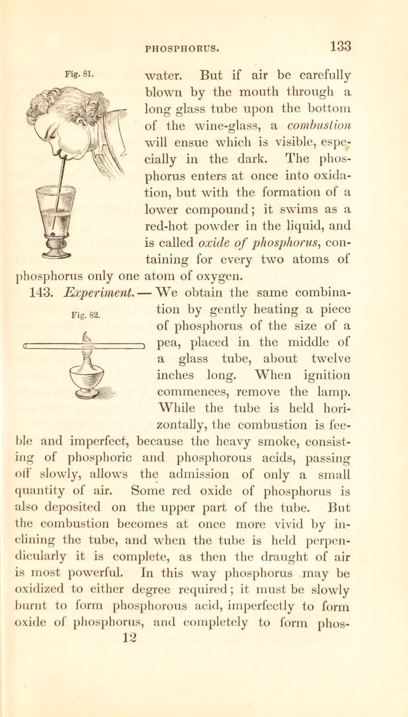 water. But if air be carefully blown by the mouth through a long glass tube upon the bottom of the wine-glass, a combustion will ensue which is visible, espe¬ cially in the dark. The phos¬ phorus enters at once into oxida¬ tion, but with the formation of a lower compound; it swims as a red-hot powder in the liquid, and is called oxide of phosphorus, con¬ taining for every two atoms of phosphorus only one atom of oxygen. 143. Experiment. — We obtain the same combina¬ tion by gently heating a piece of phosphorus of the size of a 3 pea, placed in the middle of a glass tube, about twelve inches long. When ignition commences, remove the lamp. While the tube is held hori¬ zontally, the combustion is fee¬ ble and imperfect, because the heavy smoke, consist¬ ing of phosphoric and phosphorous acids, passing olf slowly, allows the admission of only a small quantity of air. Some red oxide of phosphorus is also deposited on the upper part of the tube. But the combustion becomes at once more vivid by in¬ clining the tube, and when the tube is held perpen¬ dicularly it is complete, as then the draught of air is most powerful. In this way phosphorus may be oxidized to either degree required; it must be slowly burnt to form phosphorous acid, imperfectly to form oxide of phosphorus, and completely to form phos- 12 Fig. 81.