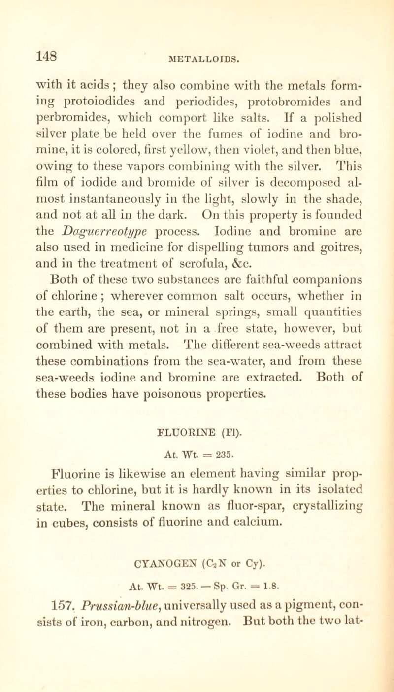 with it acids; they also combine with the metals form¬ ing protoiodides and periodides, protobromides and perbromides, which comport like salts. If a polished silver plate be held over the fumes of iodine and bro¬ mine, it is colored, first yellow, then violet, and then blue, owing to these vapors combining with the silver. This film of iodide and bromide of silver is decomposed al¬ most instantaneously in the light, slowly in the shade, and not at all in the dark. On this property is founded the Daguerreotype process. Iodine and bromine are also used in medicine for dispelling tumors and goitres, and in the treatment of scrofula, &c. Both of these two substances are faithful companions of chlorine ; wherever common salt occurs, whether in the earth, the sea, or mineral springs, small quantities of them are present, not in a free state, however, but combined with metals. The different sea-weeds attract these combinations from the sea-water, and from these sea-weeds iodine and bromine are extracted. Both of these bodies have poisonous properties. FLUORINE (FI). At. Wt. = 235. Fluorine is likewise an element having similar prop¬ erties to chlorine, but it is hardly known in its isolated state. The mineral known as fluor-spar, crystallizing in cubes, consists of fluorine and calcium. CYANOGEN (CaN or Cy). At. Wt. = 325. — Sp. Gr. = 1.8. 157. Prussian-blue, universally used as a pigment, con¬ sists of iron, carbon, and nitrogen. But both the two lat-