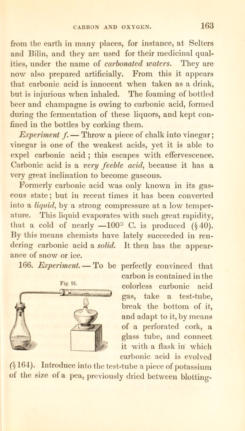 from the earth in many places, for instance, at Selters and Bilin, and they are used for their medicinal qual¬ ities, under the name of carbonated waters. They are now also prepared artificially. From this it appears that carbonic acid is innocent when taken as a drink, but is injurious when inhaled. The foaming of bottled beer and champagne is owing to carbonic acid, formed during the fermentation of these liquors, and kept con¬ fined in the bottles by corking them. Experiment f. — Throw a piece of chalk into vinegar; vinegar is one of the weakest acids, yet it is able to expel carbonic acid ; this escapes with effervescence. Carbonic acid is a very feeble acid, because it has a very great inclination to become gaseous. Formerly carbonic acid was only known in its gas¬ eous state; but in recent times it has been converted into a liquid, by a strong compressure at a low temper¬ ature. This liquid evaporates with such great rapidity, that a cold of nearly —100° C. is produced (§ 40). By this means chemists have lately succeeded in ren¬ dering carbonic acid a solid. It then has the appear¬ ance of snow or ice. 166. Experiment. — To be perfectly convinced that carbon is contained in the colorless carbonic acid gas, take a test-tube, break the bottom of it, and adapt to it, by means of a perforated cork, a glass tube, and connect it with a tlask in which carbonic acid is evolved Fig. 91. (§ 164). Introduce into the test-tube a piece of potassium ol the size of a pea, previously dried between blotting-