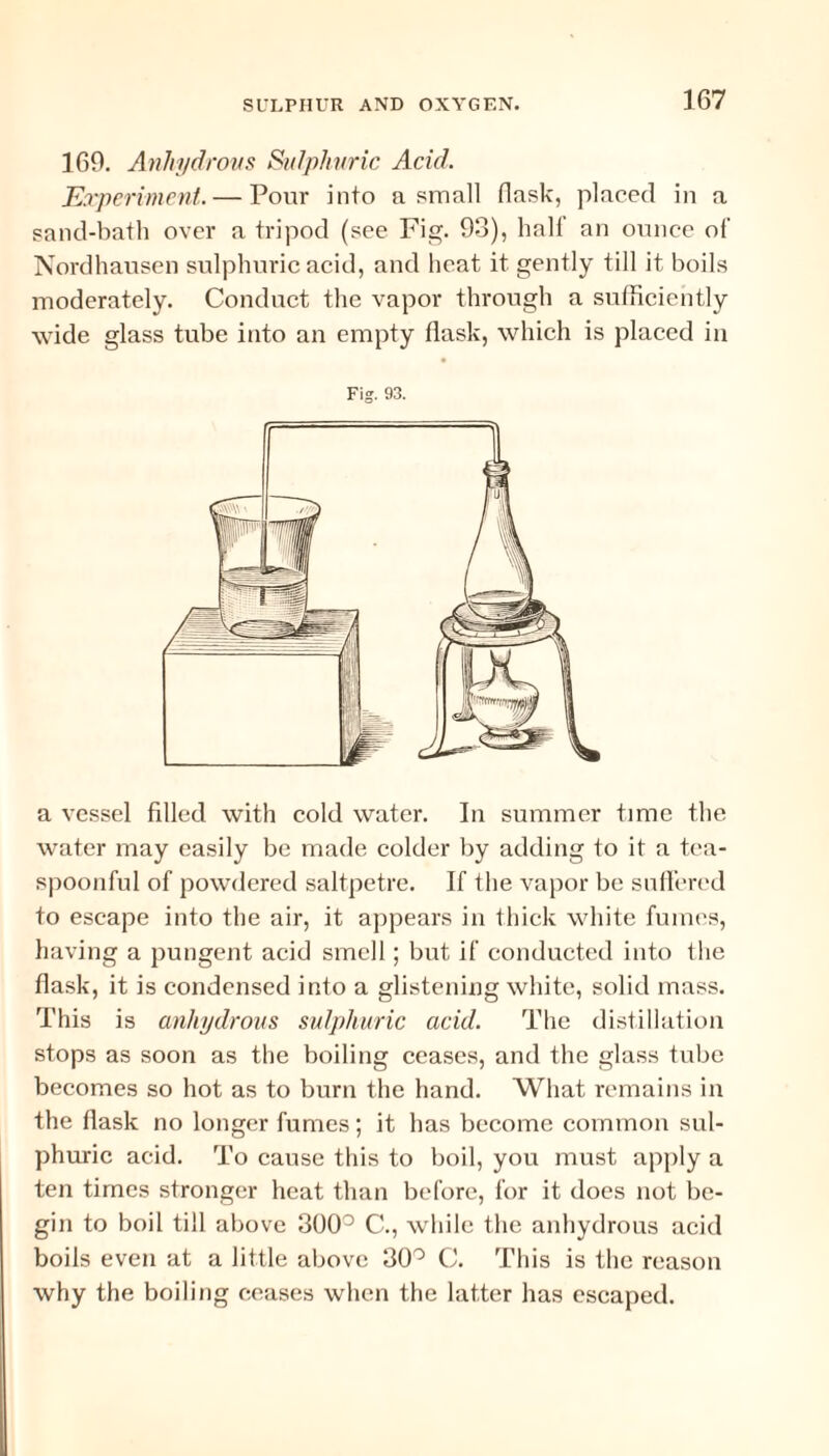 160. Anhydrous Sulphuric Acid. Experiment. — Pour into a small flask, placed in a sand-bath over a tripod (see Fig. 93), hall an ounce of Nordhausen sulphuric acid, and heat it gently till it boils moderately. Conduct the vapor through a sufficiently wide glass tube into an empty flask, which is placed in Fig. 93. a vessel filled with cold water. In summer time the water may easily be made colder by adding to it a tea- spoonful of powdered saltpetre. If the vapor be suffered to escape into the air, it appears in thick white fumes, having a pungent acid smell; but if conducted into the flask, it is condensed into a glistening white, solid mass. This is anhydrous sulphuric acid. The distillation stops as soon as the boiling ceases, and the glass tube becomes so hot as to burn the hand. What remains in the flask no longer fumes; it has become common sul¬ phuric acid. To cause this to boil, you must apply a ten times stronger heat than before, for it does not be¬ gin to boil till above 300° C., while the anhydrous acid boils even at a little above 30° C. This is the reason why the boiling ceases when the latter has escaped.