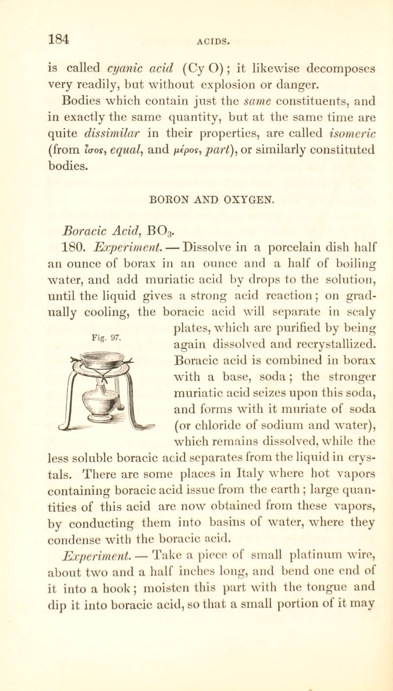 is called cyanic acid (CyO); it likewise decomposes very readily, but without explosion or danger. Bodies which contain just the same constituents, and in exactly the same quantity, but at the same time are quite dissimilar in their properties, are called isomeric (from la-os, equal, and ytpos, part), or similarly constituted bodies. BORON AND OXYGEN. Boracic Acid, B03. 180. Experiment. — Dissolve in a porcelain dish half an ounce of borax in an ounce and a half of boilinar O water, and add muriatic acid by drops to the solution, until the liquid gives a strong acid reaction; on grad¬ ually cooling, the boracic acid will separate in scaly plates, which are purified by being again dissolved and recrystallized. Boracic acid is combined in borax with a base, soda; the stronger muriatic acid seizes upon this soda, and forms with it muriate of soda (or chloride of sodium and water), which remains dissolved, while the less soluble boracic acid separates from the liquid in crys¬ tals. There are some places in Italy where hot vapors containing boracic acid issue from the earth ; large quan¬ tities of this acid are now obtained from these vapors, by conducting them into basins of water, where they condense with the boracic acid. Experiment. — Take a piece of small platinum wire, about two and a half inches long, and bend one end of it into a hook; moisten this part with the tongue and dip it into boracic acid, so that a small portion ol it may Fig. 97.