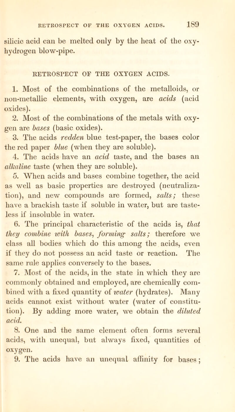 silicic acid can be melted only by the heat of the oxy- hydrogen blow-pipe. RETROSPECT OF THE OXYGEN ACIDS. 1. Most of the combinations of the metalloids, or non-metallic elements, with oxygen, are acids (acid oxides). 2. Most of the combinations of the metals with oxy¬ gen are bases (basic oxides). 3. The acids redden blue test-paper, the bases color the red paper blue (when they are soluble). 4. The acids have an acid taste, and the bases an alkaline taste (when they are soluble). 5. When acids and bases combine together, the acid as well as basic properties are destroyed (neutraliza¬ tion), and new compounds are formed, salts; these have a brackish taste if soluble in water, but are taste¬ less if insoluble in water. 6. The principal characteristic of the acids is, that they combine with bases, forming salts; therefore we class all bodies which do this among the acids, even if they do not possess an acid taste or reaction. The same rule applies conversely to the bases. 7. Most of the acids, in the state in which they arc commonly obtained and employed, are chemically com¬ bined with a fixed quantity of water (hydrates). Many acids cannot exist without water (water of constitu¬ tion). By adding more water, we obtain the diluted acid. 8. One and the same element often forms several acids, with unequal, but always fixed, quantities ol oxygen. 9. The acids have an unequal affinity for bases;