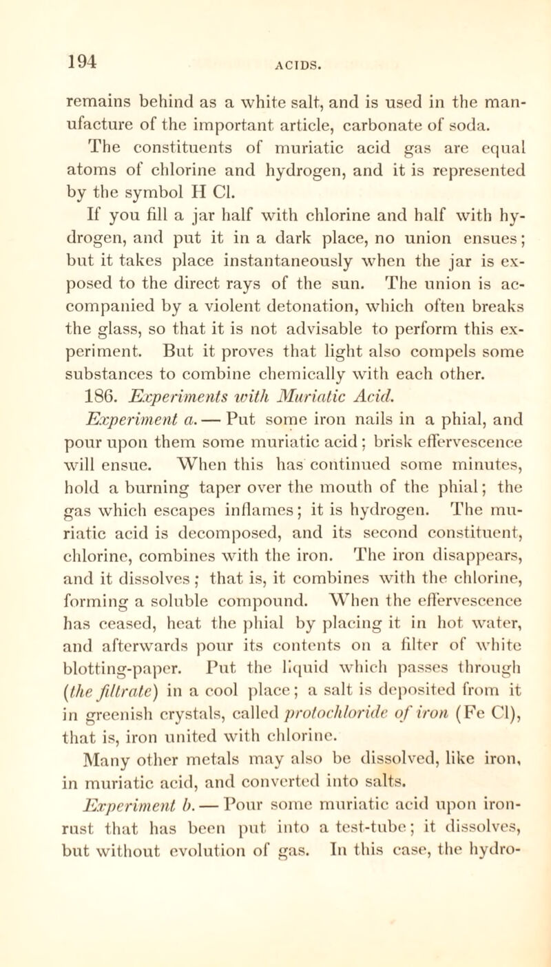 remains behind as a white salt, and is used in the man¬ ufacture of the important article, carbonate of soda. The constituents of muriatic acid gas are equal atoms of chlorine and hydrogen, and it is represented by the symbol H Cl. If you fill a jar half with chlorine and half with hy¬ drogen, and put it in a dark place, no union ensues; but it takes place instantaneously when the jar is ex¬ posed to the direct rays of the sun. The union is ac¬ companied by a violent detonation, which often breaks the glass, so that it is not advisable to perform this ex¬ periment. But it proves that light also compels some substances to combine chemically with each other. 186. Experiments with Muriatic Acid. Experiment a. — Put some iron nails in a phial, and pour upon them some muriatic acid ; brisk effervescence will ensue. When this has continued some minutes, hold a burning taper over the mouth of the phial; the gas which escapes inflames; it is hydrogen. The mu¬ riatic acid is decomposed, and its second constituent, chlorine, combines with the iron. The iron disappears, and it dissolves; that is, it combines with the chlorine, forming a soluble compound. When the effervescence has ceased, heat the phial by placing it in hot water, and afterwards pour its contents on a filter of white blotting-paper. Put the liquid which passes through (the filtrate) in a cool place; a salt is deposited from it in greenish crystals, called protochloride of iron (Fe Cl), that is, iron united with chlorine. Many other metals may also be dissolved, like iron, in muriatic acid, and converted into salts. Experiment b. — Pour some muriatic acid upon iron- rust that has been put into a test-tube; it dissolves, but without evolution of gas. In this case, the hydro-