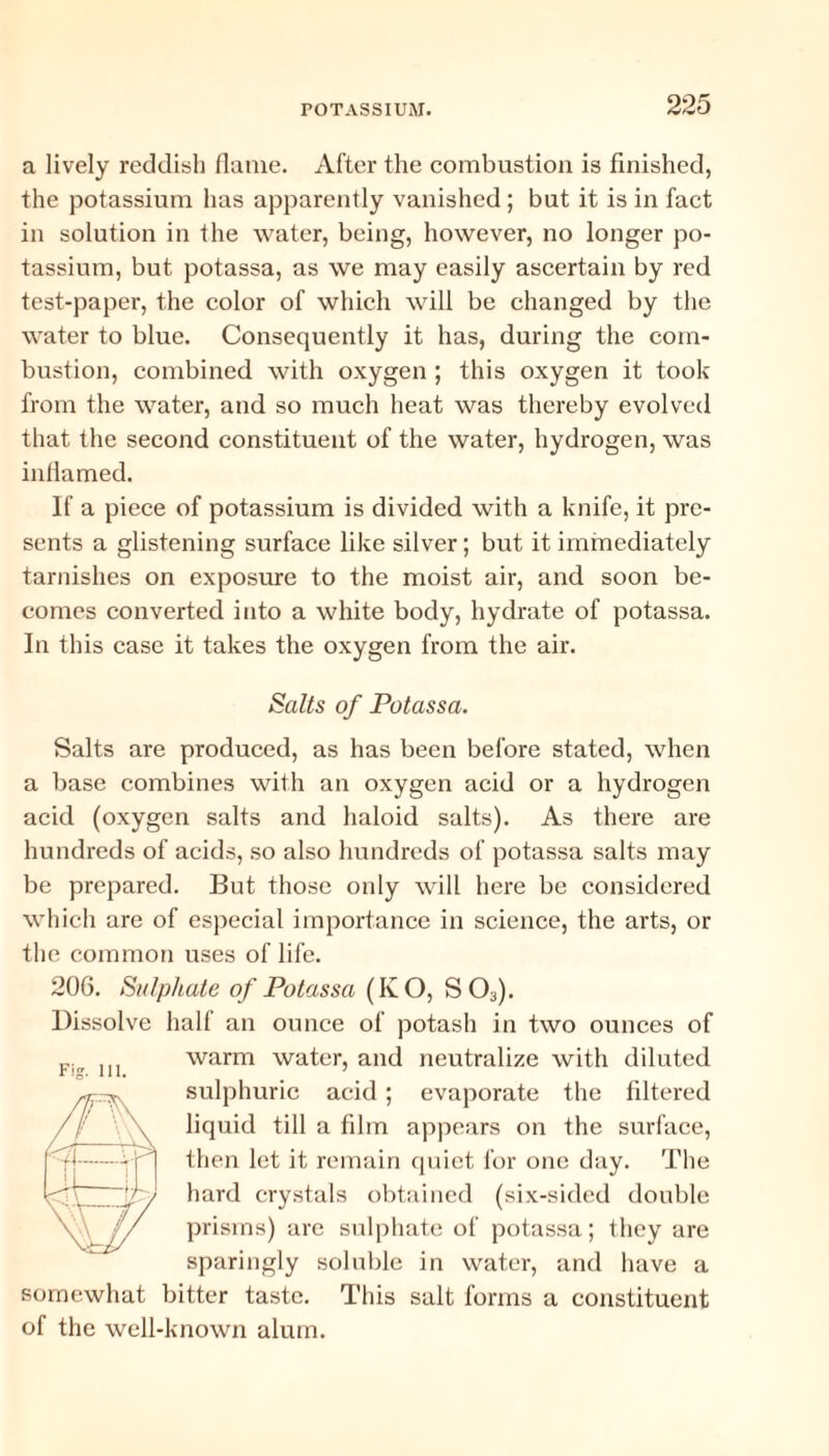 a lively reddish flame. After the combustion is finished, the potassium has apparently vanished ; but it is in fact in solution in the water, being, however, no longer po¬ tassium, but potassa, as we may easily ascertain by red test-paper, the color of which will be changed by the water to blue. Consequently it has, during the com¬ bustion, combined with oxygen ; this oxygen it took from the water, and so much heat was thereby evolved that the second constituent of the water, hydrogen, was inflamed. If a piece of potassium is divided with a knife, it pre¬ sents a glistening surface like silver; but it immediately tarnishes on exposure to the moist air, and soon be¬ comes converted into a white body, hydrate of potassa. In this case it takes the oxygen from the air. Salts of Potassa. Salts are produced, as has been before stated, when a base combines with an oxygen acid or a hydrogen acid (oxygen salts and haloid salts). As there are hundreds of acids, so also hundreds of potassa salts may be prepared. But those only will here be considered which are of especial importance in science, the arts, or the common uses of life. 206. Sulphate of Potassa (KO, S03). Dissolve half an ounce of potash in two ounces of warm water, and neutralize with diluted sulphuric acid ; evaporate the filtered liquid till a film appears on the surface, then let it remain quiet for one day. The hard crystals obtained (six-sided double prisms) are sulphate of potassa; they are sparingly soluble in water, and have a somewhat bitter taste. This salt forms a constituent of the well-known alum.