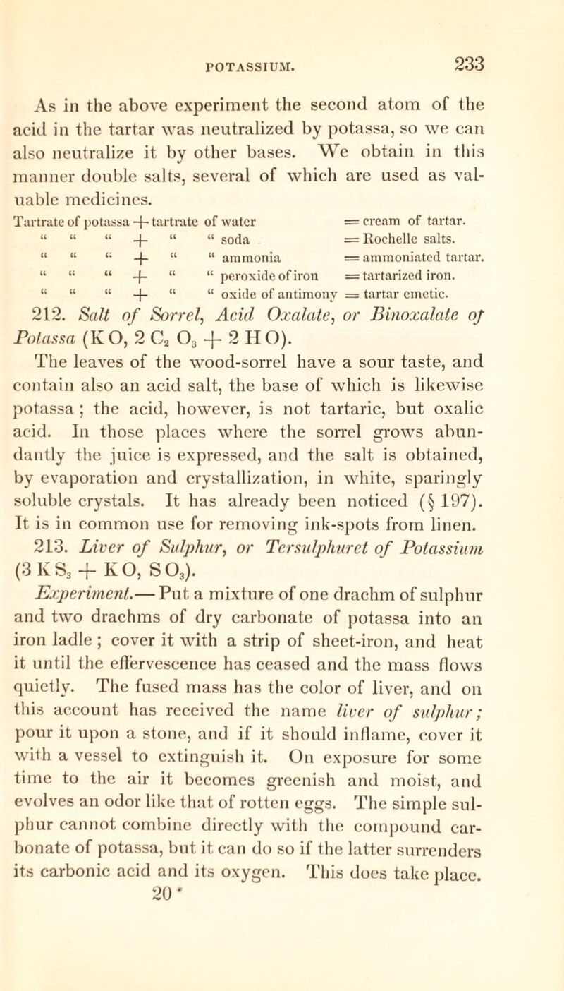 As in the above experiment the second atom of the acid in the tartar was neutralized by potassa, so we can also neutralize it by other bases. We obtain in this manner double salts, several of which are used as val¬ uable medicines. Tartrate of potassa -f- tartrate of water = cream of tartar. “ “ “ -|- “ “ soda = Rochelle salts. “ “ 1; -)- “ “ ammonia = ammoniated tartar. “ “ “ -|- “ “ peroxide of iron = tartarized iron. “ “ “ “ “ oxide of antimony == tartar emetic. 212. Salt of Sorrel, Acid Oxalate, or Binoxalate of Potassa (KO, 2 C2 03 -j- 2 HO). The leaves of the wood-sorrel have a sour taste, and contain also an acid salt, the base of which is likewise potassa ; the acid, however, is not tartaric, but oxalic acid. In those places where the sorrel grows abun¬ dantly the juice is expressed, and the salt is obtained, by evaporation and crystallization, in white, sparingly soluble crystals. It has already been noticed (§ 197). It is in common use for removing ink-spots from linen. 213. Liver of Sulphur, or Ter sulphur et of Potassium (3 K S3 + KO, S03). Experiment.— Put a mixture of one drachm of sulphur and two drachms of dry carbonate of potassa into an iron ladle ; cover it with a strip of sheet-iron, and heat it until the effervescence has ceased and the mass flows quietly. The fused mass has the color of liver, and on this account has received the name liver of sulphur; pour it upon a stone, and if it should inflame, cover it with a vessel to extinguish it. On exposure for some time to the air it becomes greenish and moist, and evolves an odor like that of rotten eggs. The simple sul¬ phur cannot combine directly with the compound car¬ bonate of potassa, but it can do so if the latter surrenders its carbonic acid and its oxygen. This docs take place. 20*