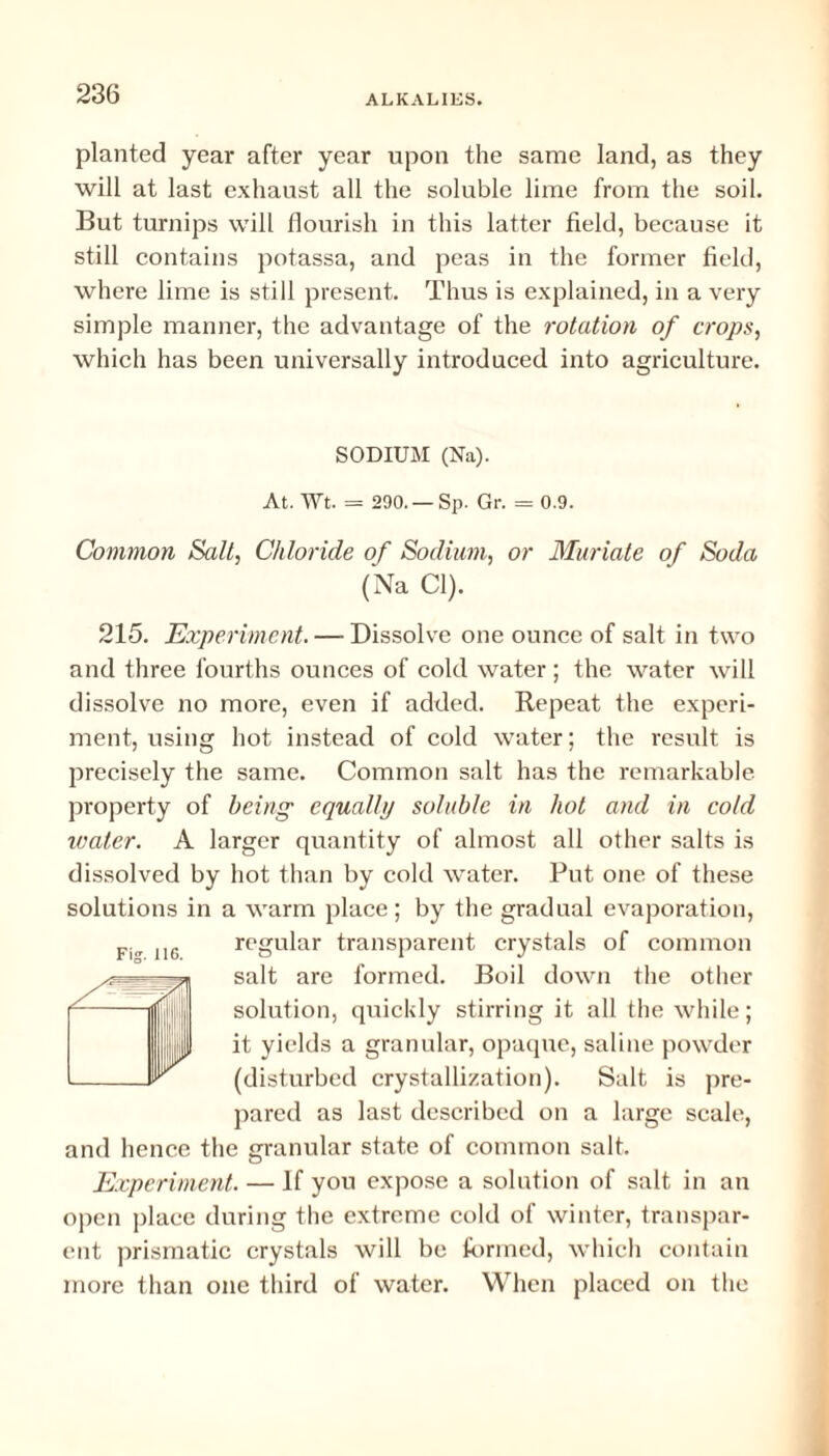 planted year after year upon the same land, as they will at last exhaust all the soluble lime from the soil. But turnips will flourish in this latter field, because it still contains potassa, and peas in the former field, where lime is still present. Thus is explained, in a very simple manner, the advantage of the rotation of crops, which has been universally introduced into agriculture. SODIUM (Na). At. Wt. = 290. —Sp. Gr. = 0.9. Common Salt, Chloride of Sodium, or Muriate of Soda (Na Cl). 215. Experiment. — Dissolve one ounce of salt in two and three fourths ounces of cold water; the water will dissolve no more, even if added. Repeat the experi¬ ment, using hot instead of cold water; the result is precisely the same. Common salt has the remarkable property of being equally soluble in hot and in cold water. A larger quantity of almost all other salts is dissolved by hot than by cold water. Put one of these solutions in a warm place; by the gradual evaporation, regular transparent crystals of common salt are formed. Boil down the other solution, quickly stirring it all the while; it yields a granular, opaque, saline powder (disturbed crystallization). Salt is pre¬ pared as last described on a large scale, and hence the granular state of common salt. Experiment. — If you expose a solution of salt in an open place during the extreme cold of winter, transpar¬ ent prismatic crystals will be formed, which contain more than one third of water. When placed on the