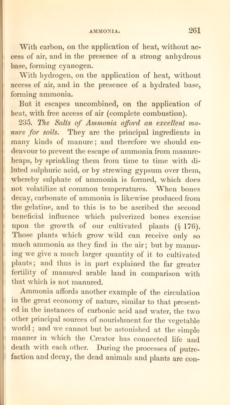 With carbon, on the application of heat, without ac¬ cess of air, and in the presence of a strong anhydrous base, forming cyanogen. With hydrogen, on the application of heat, without access of air, and in the presence of a hydrated base, forming ammonia. But it escapes uncombined, on the application of heat, with free access of air (complete combustion). 235. The Salts of Ammonia afford an excellent ma¬ nure for soils. They are the principal ingredients in many kinds of manure; and therefore we should en¬ deavour to prevent the escape of ammonia from manure- heaps, by sprinkling them from time to time with di¬ luted sulphuric acid, or by strewing gypsum over them, whereby sulphate of ammonia is formed, which does not volatilize at common temperatures. When bones decay, carbonate of ammonia is likewise produced from the gelatine, and to this is to be ascribed the second beneficial influence which pulverized bones exercise upon the growth of our cultivated plants (§ 176). Those plants which grow wild can receive only so much ammonia as they find in the air; but by manur¬ ing we give a much larger quantity of it to cultivated plants; and thus is in part explained the far greater- fertility of manured arable land in comparison with that which is not manured. Ammonia affords another example of the circulation in the great economy of nature, similar to that present¬ ed in the instances of carbonic acid and water, the two other principal sources of nourishment for the vegetable world ; and we cannot but be astonished at the simple manner in which the Creator has connected life and death with each other. During the processes of putre¬ faction and decay, the dead animals and plants are con-