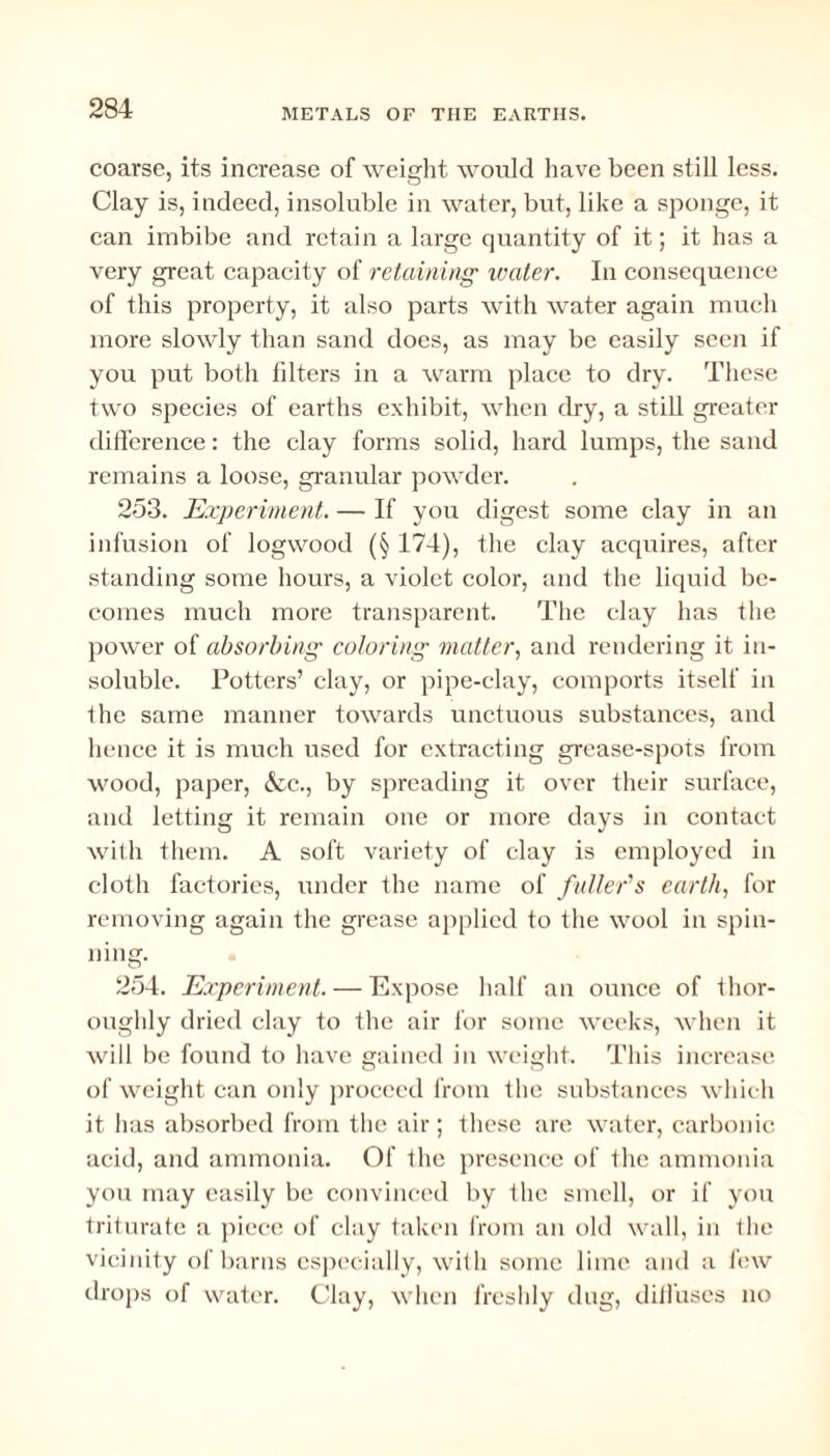 coarse, its increase of weight would have been still less. Clay is, indeed, insoluble in water, but, like a sponge, it can imbibe and retain a large quantity of it; it has a very great capacity of retaining water. In consequence of this property, it also parts with water again much more slowly than sand does, as may be easily seen if you put both filters in a warm place to dry. These two species of earths exhibit, when dry, a still greater difference: the clay forms solid, hard lumps, the sand remains a loose, granular powder. 253. Experiment. — If you digest some clay in an infusion of logwood (§ 174), the clay acquires, after standing some hours, a violet color, and the liquid be¬ comes much more transparent. The clay has the power of absorbing coloring matter, and rendering it in¬ soluble. Potters’ clay, or pipe-clay, comports itself in the same manner towards unctuous substances, and hence it is much used for extracting grease-spots from wood, paper, &c., by spreading it over their surface, and letting it remain one or more days in contact with them. A soft variety of clay is employed in cloth factories, under the name of fuller’s earth, for removing again the grease applied to the wool in spin¬ ning. 254. Experiment. — Expose half an ounce of thor¬ oughly dried clay to the air for some weeks, when it will be found to have gained in weight. This increase of weight can only proceed from the substances which it has absorbed from the air; these are water, carbonic acid, and ammonia. Of the presence of the ammonia you may easily be convinced by the smell, or if you triturate a piece of clay taken from an old wall, in the vicinity of barns especially, with some lime and a few drops of water. Clay, when freshly dug, diffuses no