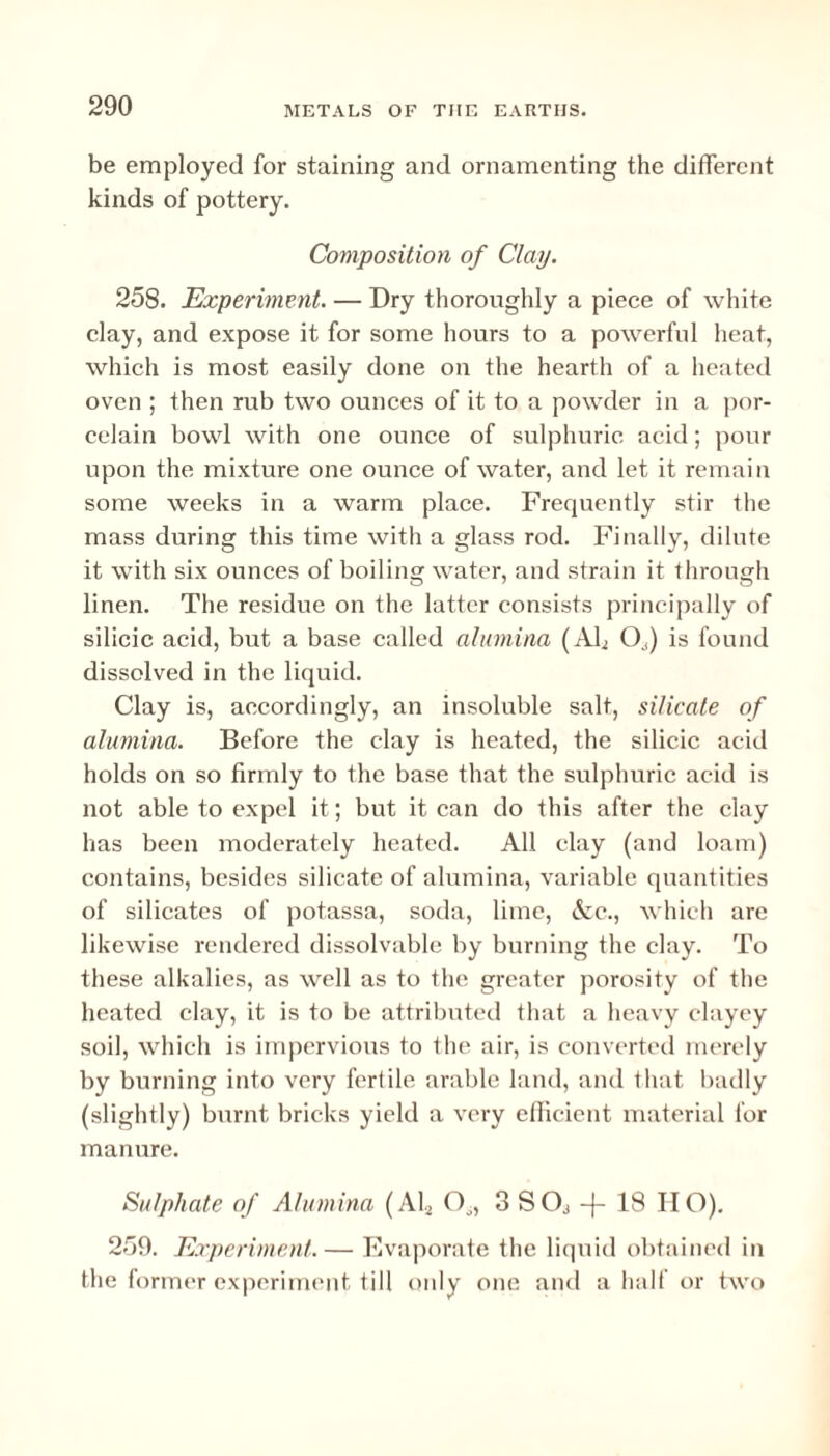 be employed for staining and ornamenting the different kinds of pottery. Composition of Clay. 258. Experiment. — Dry thoroughly a piece of white clay, and expose it for some hours to a powerful heat, which is most easily done on the hearth of a heated oven ; then rub two ounces of it to a powder in a por¬ celain bowl with one ounce of sulphuric acid; pour upon the mixture one ounce of water, and let it remain some weeks in a warm place. Frequently stir the mass during this time with a glass rod. Finally, dilute it with six ounces of boiling water, and strain it through linen. The residue on the latter consists principally of silicic acid, but a base called alumina (Afi O^) is found dissolved in the liquid. Clay is, accordingly, an insoluble salt, silicate of alumina. Before the clay is heated, the silicic acid holds on so firmly to the base that the sulphuric acid is not able to expel it; but it can do this after the clay has been moderately heated. All clay (and loam) contains, besides silicate of alumina, variable quantities of silicates of potassa, soda, lime, &c., which are likewise rendered dissolvable by burning the clay. To these alkalies, as well as to the greater porosity of the heated clay, it is to be attributed that a heavy clayey soil, which is impervious to the air, is converted merely by burning into very fertile arable land, and that badly (slightly) burnt bricks yield a very efficient material for manure. Sulphate of Alumina (Ah 00, 3 S Oj -f- 18 IIO). 259. Experiment. — Evaporate the liquid obtained in the former experiment till only one and a half or two