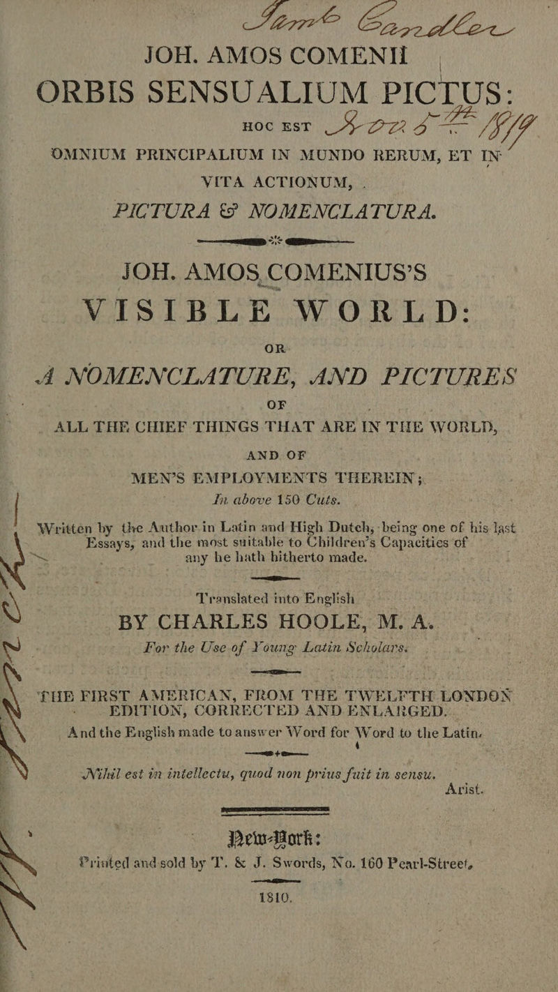 ene Ce fle. JOH. AMOS COMENH ORBIS SENSUALIUM PICTUS: HOC EST Sor IT OMNIUM PRINCIPALIUM IN MUNDO RERUM, ET IN VITA ACTIONUM, PICTURA t€? NOMENCLATURA. —— EN OS Me JOH. AMOS, COMENIUS’S VISIBLE WORLD: OR A NOMENCLATURE, AND PICTURES OF 7 ALL THE CHIEF THINGS THAT ARE IN THE WORLD, AND OF MEN'S EMPLOYMENTS THEREIN; In above 150 Cuts. Written by the Author in Latin and High Dutch, being one of his last Power s, and the most suitable to Children’s Capaeities of &gt; any he hath hitherto made. eae nn For the Use of Young Latin Seen $i N Translated into English BY CHARLES HOOLE, M. A.  EE FIRST AMERICAN, FROM THE TWELFTH LONDON EDITION, CORRECTED AND ENL ARGED. And the English made to answer Word for Word to the Latin, 4 à;  ei de a ‘thal est in intellectu, quod non prius fuit in sensu. Arist.   Printed and sold by T. &amp; J. Swords, No. 160 Pearl-Street, ~ 1810, 