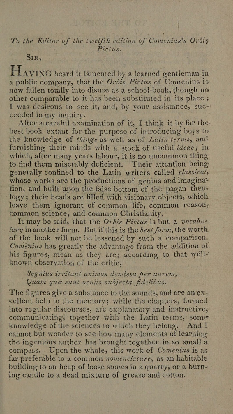 Lo the Editor T ihe tzvelfth edition of omen s BS Pictus. Sir, Havre heard it lamented by a learned gentleman in a public company, that the Orbis Pictus of Comenius is now fallen totally into disuse as a school-book, though na other comparable to it has been substituted in its place ; I was desirous to see it, and, by your assistance, suc- ceeded in my inguiry. After a careful examination of it. I think it by far the: best book extant for the purpose of introducing boys to the knowledge of things as well as of Latin terms, and furnishing their minds with a stock of useful ideas; iu which, after many years labour, it is no uncommon thing to find them miserably deficient. Their attention being generally confined to the Latin writers called c/assica/; whose works are the productions of genius and i imagina* tion, and built upon the false bottom of the pagan theo- ‘logy; their heads are filled with visionary objects, which leave them ignorant of common life, common reason; common science, and common Christianity. It may be said, that the Orbis Pictus is but a vocabiu- lary in another form. But if this is the bes? form, the worth. of the book will not be lessened by such a comparison. Comenius has greatly the advantage from the addition of his figures, mean as they are; according to that well- known observation of the critic, Segnius irritant animos demissa her aurem, Quam que sunt oculis subjecta fidelibus. The figures give a substance to thé sounds, and are an'ex; cellent help to the memory; while the chapters, formed into regular discourses, are DUE and instructive; communicating, together with the Latin terms, some knowledge of the sciences to which they belong. And I cannot but wonder to see how many elements of learning the ingenious author has brought together in so small a compass. Upon the whole, this work of Comenius is as far preferable to a common nomenclature, as an habitable building to an heap of loose stones in a quarry, or a burn- ing candle to a dead mixture of grease and cotton.