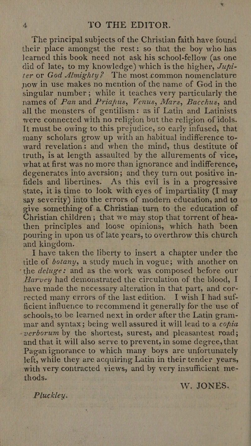 The principal subjects of the Christian faith have found their place amongst the rest: so that the boy who has learned this book need not ask his school-fellow (as one did of late, to my knowledge) which is the higher, Jupz- ter or God Almighty? The most common nomenclature now in use makes no mention of the name of God in the singular number; while it teaches very particularly the names of Pan and Priafus, Venus, Mars, Bacchus, and all the monsters of gentilism: as if Latin and Latinists were connected with no religion but the religion of idols. It must be owing to this prejudice, so early infused, that many scholars grow up with an habitual indifference to- ward revelation: and when the mind, thus destitute of truth, is at length assaulted by the allurements of vice, what at first was no more than ignorance and indifference, degenerates into aversion; and they turn out positive in- fidels and libertines. As this evil is in a progressive state, it is time to look with eyes of impartiality (I may say severity) into the errors of modern education, and to give something of a Christian turn to the education of Christian children; that we may stop that torrent of hea- then principles and loose opinions, which hath been pouring in upon us of late tears to overthrow this church and kingdom. I have taken the liberty to insert a chapter under the title of botany, a study much in vogue; with another on ‘the deluge: and as the-work was composed before our Harvey had demonstrated the circulation of the blood, I have made the necessary alteration in that part, and cor- rected many errors of the last edition. I wish I had suf- ficient influence to recommend it generally for the use of schools, to be learned next in order after the Latin gram- mar and syntax; being well assured it will lead to a cofia -verborum by the shortest, surest, and pleasantest road; and that it will also serve to prevent, in some degree, that Paganignorance to which many boys are unfortunately left, while they are acquiring Latin in their tender years, with very contracted yiews, and by very insufficient me- thods. W. JONES. Pluckley.