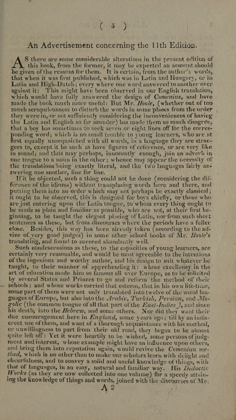 SE) An Advertisement concerning the 11th Edition. S there are some considerable alterations in the present edition of this book, from the former, it may be expected an account should be given of the reasons for them. It is certain, from the author's words, that when it was first published, which was in Latin and Hungary, or in Latin and High-Dutch; every where one word answered to another over against it: his might have been observed in our English translation, which would have fully answered the design of Comenius, and have made the book much more useful: But Mr. Hoole, (whether out of tco much serupulousness to disturb the words in some places from the order they were in, or not sufficiently considering the inconveniences of having the Latin and English so far asunder) has made them so much disagrée, that a boy has sometimes to seek seven or eight lines off for the corres- Pong word; which is no small trouble to young learners, who are at irst equally unacquainted with all words, in a language they are stran- gers to, except it be such as have figures of reference, or are very like In sound; and thus may perhaps, innocently enough, join an adverb in one tongue to a noun in the other; whence may appear the necessity of the translations being exactly literal, and the two languages fairly ane swering one another, line for line. Ifit be objected, such a thing could not be done (considering the dif- ference of the idioms) without transplacing words here and there, and utting them into an order which may not perhaps be exactly classical ; it ought to be observed, this is designed for boys chiefly, or those who are just entering upon the Latin tongue, to whom every thing ought to be made as plain and familiar as possible, who are not, at their first be- ginning, to be taught the elegant placing of Latin, nor from such short sentences as these, but from discourses where the periods have a fuller close. Besides, this way has been already taken (according to the ad- vice of very good judges) in some other school books of Mr. Moole’s translating, and found to sueceed abundantly well. Such condescensions as these, to the capacities of young learners, are certainly very reasonable, and would be most agreeable to the intentions of the ingenious and worthy author, and his design to suit whatever he taught, to their manter of apprehending it: whose execlleney in the * art of education made him so famous ali over Europe, as to be solicited by several States and Princes to go and reform the method of their schools; and whose works carried that esteem, that in his own lite-time, some part of them were not only translated into twelve of the usual lan- guages of Europe, but also into the Arabic, Turkish, Persian, and Mo- golic (the common tongue of all that part of the Kast-Indies_), and since his death, into the Hebrew, and some others. Nor did they want their due encouragement here in England, some years ago; till by an incis- ereet use of them, and want of a thorough acquaintance with his method, or unwillingness to part from their old road, they began to be almost quite left off: Yet it were heartily to be wished, some persons of judg- ment and interest, whose example might have an influence upon others, and bring them into reputation again, would revive the Comenian me- thod, which is no other than to make our scholars learn with delight and cheerfulness, and to convey a solid and useful knowledge of things, with that of languages, in an easy, natural and familiar way. His Didactic Works (as they are now collected into one volume) for a speedy attuïne ing the knowledge of things and words, joined with the discourses of Mr: à