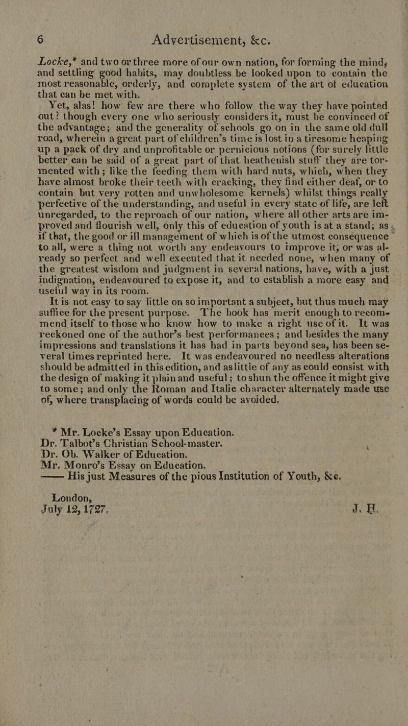 Locke,* and two or three more of our own nation, for forming the mind, and settling good habits, may doubtless be looked upon to contain the most reasonable, orderly, and complete system of the art of education that can be met with. Yet, alas! how few are there who follow the way they have pointed out? though every one who seriously considers it, must be convinced of the advantage; and the generality of schools go on in the same old dull road, wherein a great part of children’s time is lost in a tiresome heaping up a pack of dry and unprofitable or pernicious notions (for surely little better ean be said of a great part of that heathenish stuff they are tor- mented with; like the feeding them with hard nuts, which, when they have almost broke their teeth with cracking, they find either deaf, or to contain but very rotten and unwholesome kernels) whilst things really perfective of the understanding, and useful in every state of life, are left unregarded, to the reproach of our nation, where all other arts are im- proved and flourish well, only this of education of youth is at a stand; as if that, the good or ill management of which is of the utmost consequence ' to all, were a thing not worth any endeavours to improve it; or was al- ready so perfect and well executed that it needed none, when many of the greatest wisdom and judgment in several nations, have, witb a just indignation, endeavoured to expose it, and to establish a more easy and useful way in its room. It is not easy to say little on so important a subject, but thus much may suffice for the present purpose. The book has merit enough to recom- mend itself to those who know how to make a right useof it. It was reckoned one of the author’s best performances; and besides the many impressions and translations it has had in parts beyond sea, has been se- veral times reprinted here. It was endeavoured no needless alterations should be admitted in this edition, and aslittie of any as could consist with the design of making it plain and useful; toshun the offence it might give to some; and only the Roman and Italic character alternately made use of, where transplacing of words could be avoided. * Mr. Locke’s Essay upon Education. Dr. Talbot's Christian School- master. : Dr. Ob. Walker of Education. Mr. Monro’s Essay on Education. - His just Measures of the pious Institution of Youth, &amp;e.  London, July 12, 1727. J. H.