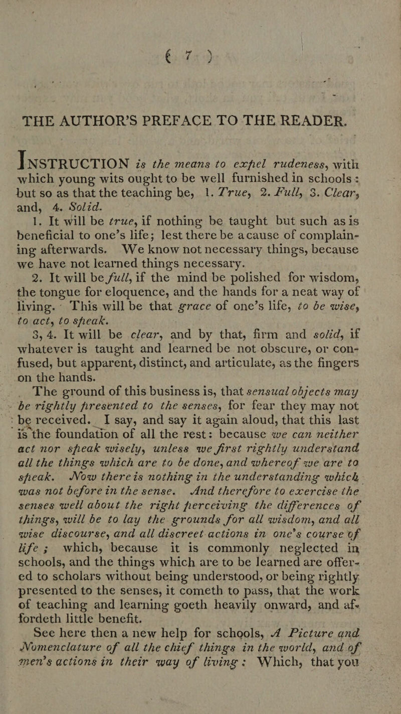 THE AUTHOR'S PREFACE TO THE READER. ] NSTRUCTION is the means to exfel rudeness, with which young wits ought to be well furnished in schools : but so as that the teaching be, 1. True, 2. Full, 3. Clear; and, 4. Solid. | 1. It will be zrue, if nothing be taught but such as is beneficial to one's life; lest there be acause of complain- ing afterwards. We know not necessary things, because we have not learned things necessary. 2. It will be full, if the mind be polished for wisdom, the tongue for eloquence, and the hands for a neat way of living. This will be that grace of one's life, to be wise, to act, to sheak. 4. It will be clear, and by that, firm and so/id, if whatever is taught and learned be not obscure, or con- fused, but apparent, distinct, and articulate, asthe fingers on the hands. _ The ground of this business is, that sensual objects may - be rightly presented to the senses, for fear they may not b received. Isay, and say it again aloud, that this last ‘is the foundation of all the rest: because we can neither act nor speak wisely, unless we first rightly understand all the things which are to be done,and whereof we are to speak. Now thereis nothing in the understanding g which qvas not beforeinthe sense. And therefore to exercise the senses well about the right perceiving the differences of things, will be to lay the grounds for all wisdom, and all wise discourse, and all discreet-actions in one’s course of life ; which, because it is commonly neglected in schools, and the things which are to be learned are offer- . ed to scholars without being understood, or being rightly presented to the senses, it cometh to pass, that the work of teaching and learning goeth heavily onward, and af. fordeth little benefit. See here then a new help for schools, 4 Picture and - Nomenclature of all the chief things in the world, and of men’s actions in their way of living: Which, that you