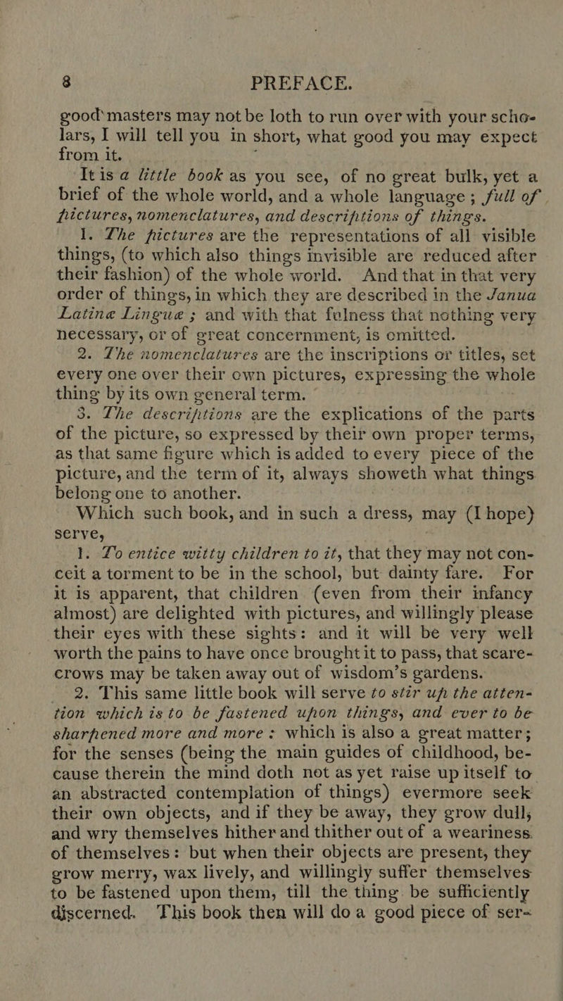 good masters may not be loth to run over with your scho- lars, I will tell you in short, what good you may expect from it. Itisa little book as you see, of no great bulk, yet a brief of the whole world, and a whole language ; full of fictures, nomenclatures, and descriptions of things. 1. The pictures are the representations of all visible things, (to which also things invisible are reduced after their fashion) of the whole world. And that in that very order of things, in which they are described in the Janua Latine Lingue ; and with that felness that nothing very necessary, or of great concernment, is omitted. 2. The nomenclatures are the inscriptions or titles, set every one over their own pictures, expressing the whole thing by its own general term. | 3. The descrifitions are the explications of the parts of the picture, so expressed by their own proper terms, as that same figure which is added to every piece of the picture, and the term of it, always showeth what things belong one to another. Which such book, and in such a dress, may (Ihope) serve, 1. Lo entice witty children to it, that they may not con- ceit a torment to be in the school, but dainty fare. For it is apparent, that children (even from their infancy almost) are delighted with pictures, and willingly please their eyes with these sights: and it will be very well worth the pains to have once brought it to pass, that scare- crows may be taken away out of wisdom’s gardens. 2. This same little book will serve to stir uf» the atten- tion whichisto be fastened uhon things, and ever to be sharpened more and more: which is also a great matter; for the senses (being the main guides of childhood, be- cause therein the mind doth not às yet raise up itself to an abstracted contemplation of things) evermore seek their own objects, and if they be away, they grow dull; and wry themselves hither and thither out of a weariness. of themselves: but when their objects are present, they grow merry, wax lively, and willingly suffer themselves to be fastened upon them, till the thing. be sufficiently discerned. This book then will do à good piece of ser-