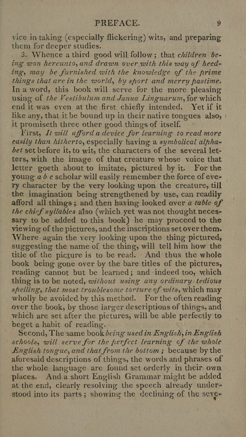 vice in taking (especially flickering) wits, and preparing them for deeper studies. 3. Whence a third good will follow; that children be- ing won hereunto,and drawn over with this way of heed- ing, may be furnished with the knowledge of the prime things that are in the world, by short and merry pastime. In a word, this book will serve for the more. pleasing using of the Vestibulum and Janua Linguarum, for which end it was even at the first chiefly intended. Yet if it like any, that it be bound up in their native tongues also, it promiseth three other good things of itself. First, J£ will afford a device for learning to read more casily than hitherto, especially having a sumóolicul alphas bet set before it, to wit, the characters of the several let- ters, with the image of that creature whose voice that letter goeth about to imitate; pictured by it. For the young a 5 scholar will easily remember the force of eve- ry character by the very looking upon the creature, till the imagination being strengthened by use, can readily afford all things; and then having looked over a table of the chief syllables also (which yet was not thought neces- sary to be added to this book) he may proceed to the viewing of the pictures, and the inscriptions set over them. Where again the very looking upon the thing pictured, suggesting the name of the thing, will tell him how the title of the picture is to be read. And thus the whole book being gone over by the bare titles of the pictures, reading cannot but be learned; and indeed too, which thing is to be noted, without using any ordinary tedious shelling, that most troublesome torture of wits, which may wholly be avoided by this method. For the often reading over the book, by those larger descriptions of things, and which are set after the pictures, will be able perfectly to beget a habit of reading. Second, The same book being used in English,in English schools, will serve for the perfect learning of the whole English tongue, and that from the bottom; because by the aforesaid descriptions of things, the words and phrases of the whole language are found set orderly in their own places. Anda short English Grammar might be added at the end, clearly resolving the speech already under» stood into its parts; showing the declining of the sever