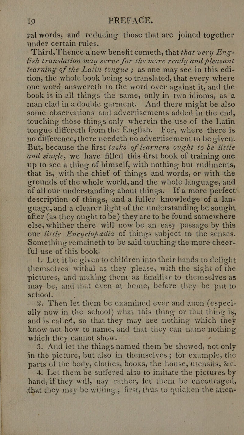 eS EE eee ed rr ve en ee nt RUM ral words, and reducing those that are joined together under certain rules. Third, T hence a new benefit cometh, that that very Eng- lish translation may serve for the more ready and fileasant learning of the Latin tongue ; as one may see in this edi- tion, the whole book being so translated, that every where one word answereth to the word over against it, and the book is in all things the same, only in two idtoms, as a man clad in a doubie garment. And there might be also some observations and advertisements added in the end, touching those things only wherein the use of the Latin tongue differeth from the English. For, where there is no difference, there needeth no advertisement to be given. But, because the first tasks of learners ought to be little and single, we have filled this first book of training one up to see a thing of himself, with nothing but rudiments, that is, with the chief of things and words, or with the grounds of the whole world, and the whole language, and of all our understanding about things. Ifa more perfect description of things, and a fuller knowledge of a lan- guage, and a clearer light of the understanding be sought after (as they ought to be) they are to be found somewhere else, whither there will now ‘be an easy passage by this our little Encyclopedia of things subject to the senses Something remaineth to be said touching the more cheer- ful use of this book. l. Let itbe given to children into their hands to delight themselves withal as they please, with the sight of the pictures, and ans them as familiar to themselves as may be, and that even at home, before they be put to school. 2. Then let them be examined ever and anon (especi- ally now in the school) what this thing or that thing is, andis called, so that they may see nothing which they know not how to name, and that they can name nothing which they cannot show.  3. And iet the things named them be showed, not only in the picture, but also in themselves ; for example, the parts of the body, clothes, books, the house, utensils, &amp;c. 4. Let them be sutfered also to imitate the pictures by hand,ifthey will nay rather, let them be encouraged,