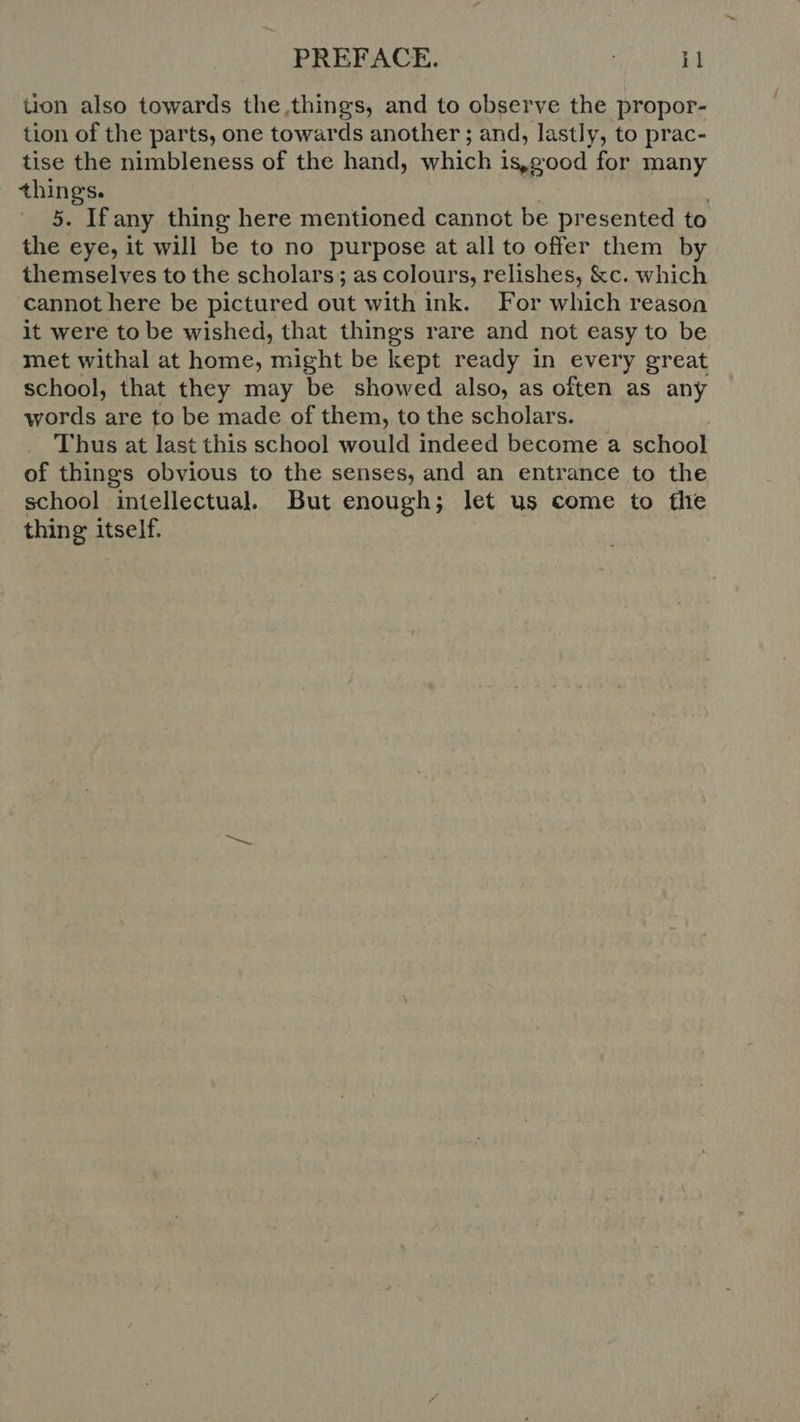 tion also towards the,things, and to observe the propor- tion of the parts, one towards another; and, lastly, to prac- tise the nimbleness of the hand, which is,good for many things. 5. Ifany thing here mentioned cannot be presented to the eye, it will be to no purpose at all to offer them by themselves to the scholars; as colours, relishes, &c. which cannot here be pictured out with ink. For which reason it were to be wished, that things rare and not easy to be met withal at home, might be kept ready in every great school, that they may be showed also, as often as any words are to be made of them, to the scholars. Thus at last this school would indeed become a school of things obvious to the senses, and an entrance to the school intellectual. But enough; let us come to the thing itself.