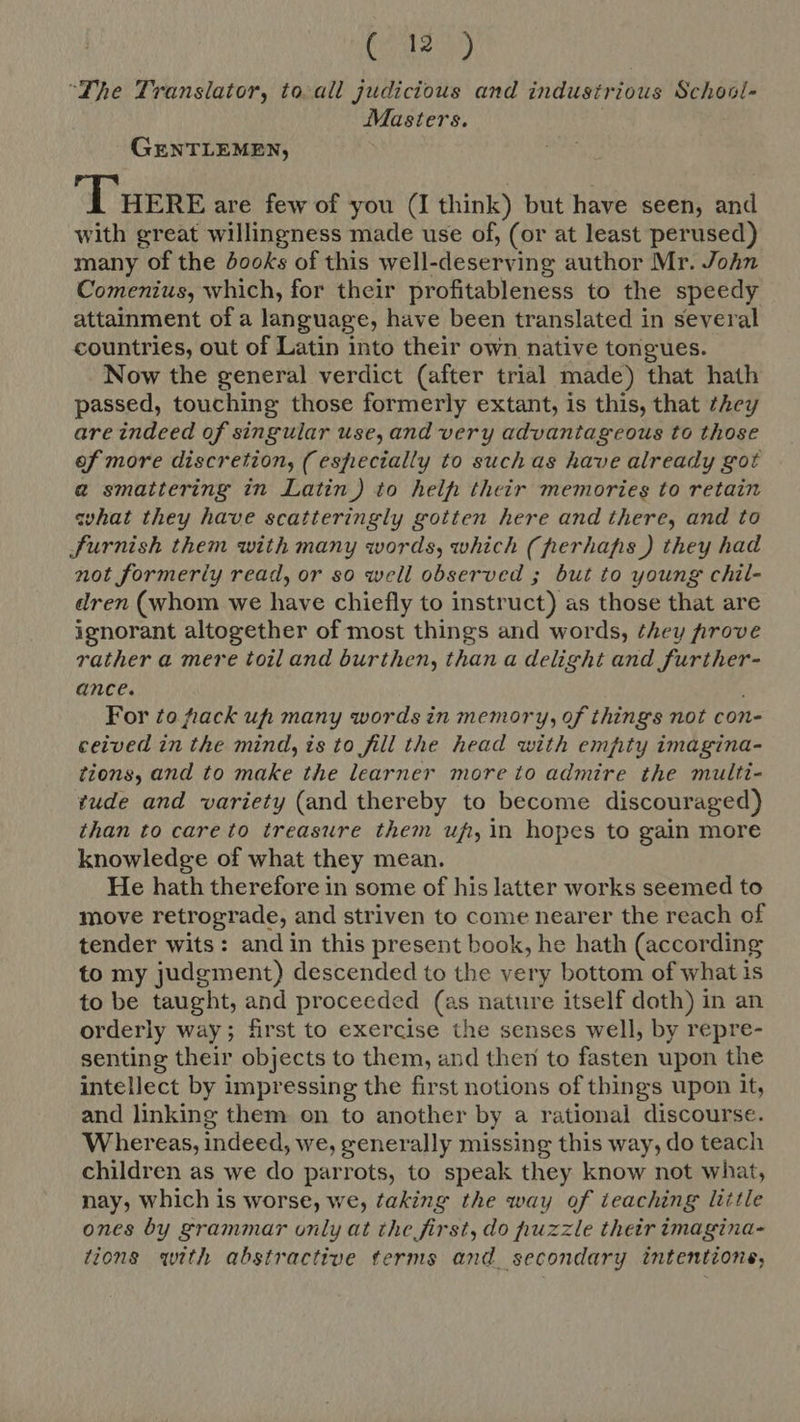 (0927 “Lhe Translator, to-all judicious and industrious School- Masters. GENTLEMEN, Tuere are few of you (I think) but have seen, and with great willingness made use of, (or at least perused) many of the books of this well-deserving author Mr. John Comenius, which, for their profitableness to the speedy attainment of a language, have been translated in several countries, out of Latin into their own native tongues. Now the general verdict (after trial made) that hath passed, touching those formerly extant, is this, that they are indeed of singular use, and very advantageous to those of more discretion, (especially to suchas have already got a smattering in Latin) to helf: their memories to retain what they have scatteringly gotten here and there, and to furnish them with many words, which (perhaps) they had not formerly read, or so well observed ; but to young chil- dren (whom we have chiefly to instruct) as those that are ignorant altogether of most things and words, they prove rather a mere toiland burthen, than a delight and further- ance. For to hack uh many words in memory, of things not con- ceived in the mind, is to fill the head with empty imagina- tions, and to make the learner more to admire the multi- tude and variety (and thereby to become discouraged) than to care to treasure them uf, in hopes to gain more knowledge of what they mean. He hath therefore in some of hislatter works seemed to move retrograde, and striven to come nearer the reach of tender wits: andin this present book, he hath (according to my judgment) descended to tbe very bottom of what is to be taught, and proceeded (as nature itself doth) in an orderly way; first to exercise the senses well, by repre- senting their objects to them, and then to fasten upon the intellect by impressing the first notions of things upon it, and linking them on to another by a rational discourse. Whereas, indeed, we, generally missing this way, do teach children as we do parrots, to speak they know not wbat, nay, which is worse, we, taking the way of teaching little ones by grammar only at the first, do puzzle their imagina- tions with abstractive terms and secondary intentione,