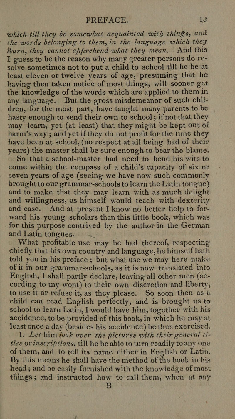 which till they be somewhat acquainted with things, and the words belonging to them, in the language which they learn, they cannot apprehend what they mean. And this I guess to be the reason why many greater persons do re- solve sometimes not to put a child to school till he be at least eleven or twelve years of age, presuming that he having then taken notice of most things, will sooner get the knowledge of the words which are applied to them in any language. But the gross misdemeanor of such chil- dren, for the most part, have taught many parents to be hasty enough to send their own to school ; if not that they may learn, yet (at least) that they might be kept out of harm's way ; and yet if they do not profit for the time they have been at school, (no respect at all being had of their years) the master shall be sure enough to bear the blame. So that a school-master had need to bend his wits to come within the compass of a child’s capacity of six or seven years of age (seeing we have now such commonly brought to our grammar-schools to learn the Latin tongue) and to make that they may learn with as much delight and willingness, as himself would teach with dexterity and ease. And at present I know no better help to for- ward his young scholars than this little book, which was for this purpose contrived by the author in the German and Latin tongues. —_ kod What profitable use may be had thereof, respecting chiefly that his own country and language, he himself hath told you in his preface ; but what use we may here make of it in our grammar-schools, as it is now translated into English, I shall partly declare, leaving all other men (ac- cording to my wont) to their own discretion and liberty, to use it or refuse it, as they please. So soon then as a child can read English perfectly, and is brought us to school to learn Latin, I would have him, together with his . accidence, to be provided of this book, in which he may at least once a day (besides his accidence) be thus exercised. 1. Let him look over the fiictures with their general ti- tles or inscrifitions, till he be able to turn readily toany one of them, and to tell its name either in English or Latin. By this means he shall have the method of the book in his head ; and be easily furnished with the knowledge of most things; and instructed how to call them, when at any B