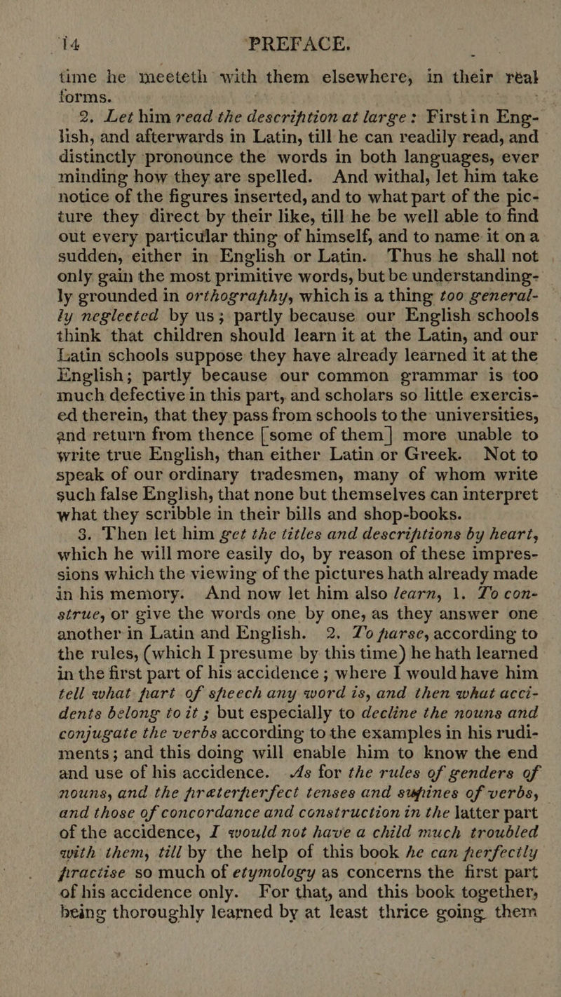 time he meeteth with them elsewhere, in their real forms. 2. Let him read the description at large: Firstin Eng- lish, and afterwards in Latin, till he can readily read, and distinctly pronounce the words in both languages, ever minding how they are spelled. And withal, let him take notice of the figures inserted, and to what part of the pic- ture they direct by their like, till he be well able to find out every particular thing of himself, and to name it ona sudden, either in English or Latin. Thus he shall not only gain the most primitive words, but be understanding- ly grounded in orthography, which is a thing too general- iy negleeted by us; partly because our English schools think that children should learn it at the Latin, and our Latin schools suppose they have already learned it at the English; partly because our common grammar is too much defective in this part, and scholars so little exercis- ed therein, that they pass from schools to the universities, and return from thence [some of them | more unable to write true English, than either Latin or Greek. Not to speak of our ordinary tradesmen, many of whom write such false English, that none but themselves can interpret what they scribble in their bills and shop-books. 3. Then let him get the titles and descrifitions by heart, which he will more easily do, by reason of these impres- sions which the viewing of the pictures hath already made in his memory. And now let him also learn; 1. Zo con- strue, or give the words one by one, as they answer one another in Latin and English. 2. Zo parse, according to the rules, (which I presume by this time) he hath learned in the first part of his accidence ; where I would have him tell what hart of sheech any word is, and then what acci- dents belong to it ; but especially to decline the nouns and conjugate the verbs according to the examples in his rudi- ments; and this doing will enable him to know the end and use of his accidence. 4s for the rules of genders of nouns, and the preterperfect tenses and supines of verbs, and those of concordance and construction in the latter part of the accidence, I would not have a child much troubled with them, till by the help of this book Ae can perfectly firaciise so much of etymology as concerns the first part of his accidence only. For that, and this book together, being thoroughly learned by at least thrice going them